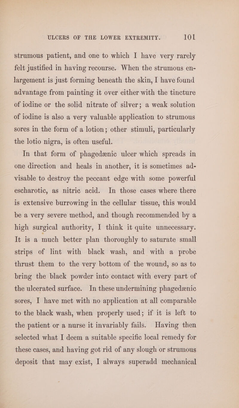strumous patient, and one to which I have very rarely felt justified in having recourse. When the strumous en- largement is just forming beneath the skin, I have found advantage from painting it over either with the tincture of iodine or the solid nitrate of silver; a weak solution of iodine is also a very valuable application to strumous sores in the form of a lotion; other stimuli, particularly the lotio nigra, is often useful. In that form of phagedenic ulcer which spreads in one direction and heals in another, it is sometimes ad- visable to destroy the peccant edge with some powerful escharotic, as nitric acid. In those cases where there is extensive burrowing in the cellular tissue, this would be a very severe method, and though recommended by a high surgical authority, I think it quite unnecessary. It is a much better plan thoroughly to saturate small strips of lint with black wash, and with a probe thrust them to the very bottom of the wound, so as to bring the black powder into contact with every part of the ulcerated surface. In these undermining phagedeenic sores, I have met with no application at all comparable to the black wash, when properly used; if it is left to the patient or a nurse it invariably fails. Having then selected what I deem a suitable specific local remedy for these cases, and having got rid of any slough or strumous deposit that may exist, I always superadd mechanical