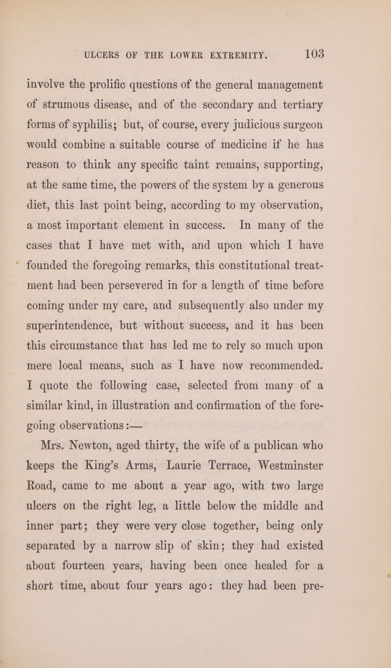 € involve the prolific questions of the general management of strumous disease, and of the secondary and tertiary forms of syphilis; but, of course, every judicious surgeon would combine a suitable course of medicine if he has reason to think any specific taint remains, supporting, at the same time, the powers of the system by a generous diet, this last point being, according to my observation, a most important element in success. In many of the cases that I have met with, and upon which I have founded the foregoing remarks, this constitutional treat- ment had been persevered in for a length of time before coming under my care, and subsequently also under my superintendence, but without success, and it has been this circumstance that has led me to rely so much upon mere local means, such as I have now recommended. I quote the following case, selected from many of a similar kind, in illustration and confirmation of the fore- going observations :— Mrs. Newton, aged thirty, the wife of a publican who keeps the King’s Arms, Laurie Terrace, Westminster Road, came to me about a year ago, with two large inner part; they were very close together, being only separated by a narrow slip of skin; they had existed about fourteen years, having been once healed for a short time, about four years ago: they had been pre-