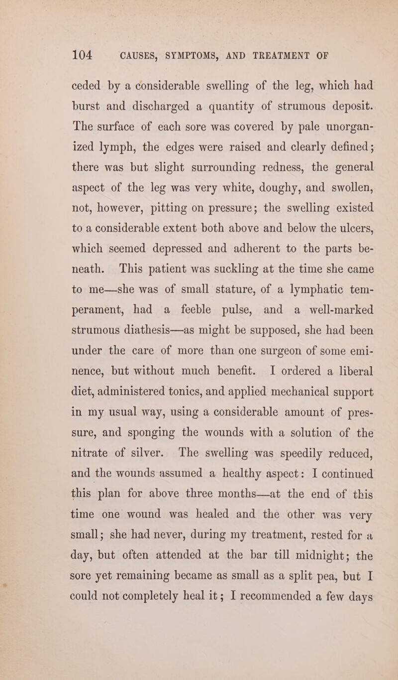 ceded by a considerable swelling of the leg, which had burst and discharged a quantity of strumous deposit. The surface of each sore was covered by pale unorgan- ized lymph, the edges were raised and clearly defined ; there was but slight surrounding redness, the general aspect of the leg was very white, doughy, and swollen, not, however, pitting on pressure; the swelling existed to a considerable extent both above and below the ulcers, which seemed depressed and adherent to the parts be- neath. This patient was suckling at the time she came to me—she was of small stature, of a lymphatic tem- perament, had a feeble pulse, and a well-marked strumous diathesis—as might be supposed, she had been under the care of more than one surgeon of some emi- nence, but without much benefit. I ordered a liberal diet, administered tonics, and applied mechanical support in my usual way, using a considerable amount of pres- sure, and sponging the wounds with a solution of the nitrate of silver. The swelling was speedily reduced, and the wounds assumed a healthy aspect: I continued this plan for above three months—at the end of this time one wound was healed and the other was very small; she had never, during my treatment, rested for a day, but often attended at the bar till midnight; the sore yet remaining became as small as a split pea, but I could not completely heal it; I recommended a few days