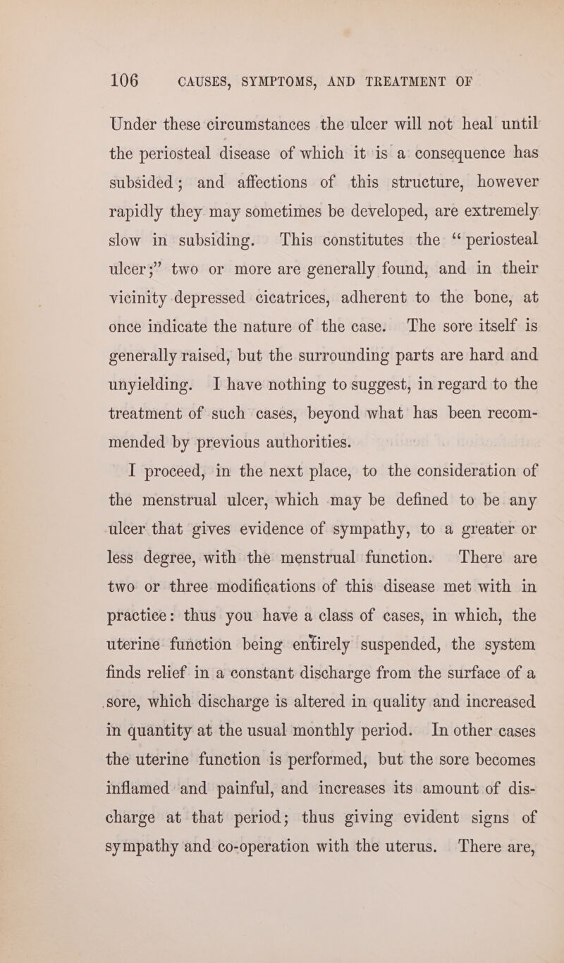 Under these circumstances the ulcer will not heal until the periosteal disease of which it is a consequence has subsided; and affections of this structure, however rapidly they may sometimes be developed, are extremely slow in subsiding. This constitutes the ‘ periosteal ulcer;” two or more are generally found, and in their vicinity depressed cicatrices, adherent to the bone, at once indicate the nature of the case. The sore itself is generally raised, but the surrounding parts are hard and unyielding. I have nothing to suggest, in regard to the treatment of such cases, beyond what has been recom- mended by previous authorities. I proceed, in the next place, to the consideration of the menstrual ulcer, which may be defined to be any ulcer that gives evidence of sympathy, to a greater or less degree, with the menstrual function. There are two or three modifications of this disease met with in practice: thus you have a class of cases, in which, the uterine function being entirely suspended, the system finds relief in a constant discharge from the surface of a sore, which discharge is altered in quality and increased in quantity at the usual monthly period. In other cases the uterine function is performed, but the sore becomes inflamed and painful, and increases its amount of dis- charge at that period; thus giving evident signs of sympathy and co-operation with the uterus. There are,