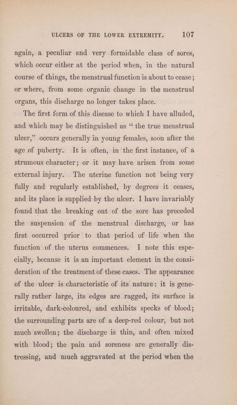 again, a peculiar and very formidable class of sores, which occur either at the period when, in the natural course of things, the menstrual function is about to cease ; or where, from some organic change in the menstrual organs, this discharge no longer takes place. The first form of this disease to which I have alluded, and which may be distinguished as “‘ the true menstrual ulcer,” occurs generally in young females, soon after the age of puberty. It is often, in the first instance, of a strumous character; or it may have arisen from some external injury. The uterine function not being very fully and regularly established, by degrees it ceases, and its place is supplied by the ulcer. I have invariably found that the breaking out of the sore has preceded the suspension of the menstrual discharge, or has first occurred prior to that period of life when the function of the uterus commences. I note this espe- cially, because it is an important element in the consi- deration of the treatment of these cases. The appearance of the ulcer is characteristic of its nature: it Is gene- rally rather large, its edges are ragged, its surface is irritable, dark-coloured, and exhibits specks of blood; the surrounding parts are of a deep-red colour, but not much swollen; the discharge is thin, and often mixed with blood; the pain and soreness are generally dis- tressing, and much aggravated at the period when the