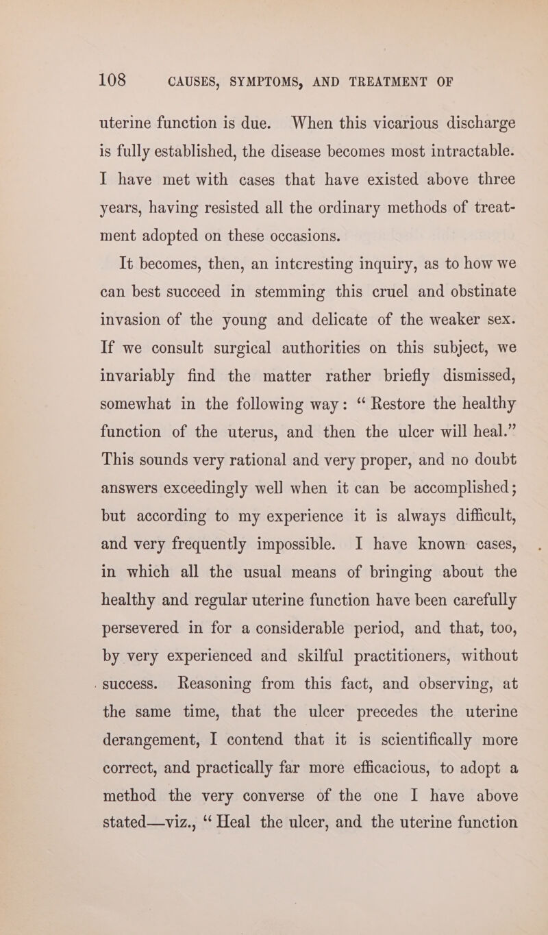 uterine function is due. When this vicarious discharge is fully established, the disease becomes most intractable. I have met with cases that have existed above three years, having resisted all the ordinary methods of treat- ment adopted on these occasions. It becomes, then, an interesting inquiry, as to how we can best succeed in stemming this cruel and obstinate invasion of the young and delicate of the weaker sex. If we consult surgical authorities on this subject, we invariably find the matter rather briefly dismissed, somewhat in the following way: ‘“ Restore the healthy function of the uterus, and then the ulcer will heal.” This sounds very rational and very proper, and no doubt answers exceedingly well when it can be accomplished ; but according to my experience it is always difficult, and very frequently impossible. I have known cases, in which all the usual means of bringing about the healthy and regular uterine function have been carefully persevered in for a considerable period, and that, too, by very experienced and skilful practitioners, without . success. Reasoning from this fact, and observing, at the same time, that the ulcer precedes the uterine derangement, I contend that it is scientifically more correct, and practically far more efficacious, to adopt a method the very converse of the one I have above stated—viz., ‘‘ Heal the ulcer, and the uterine function