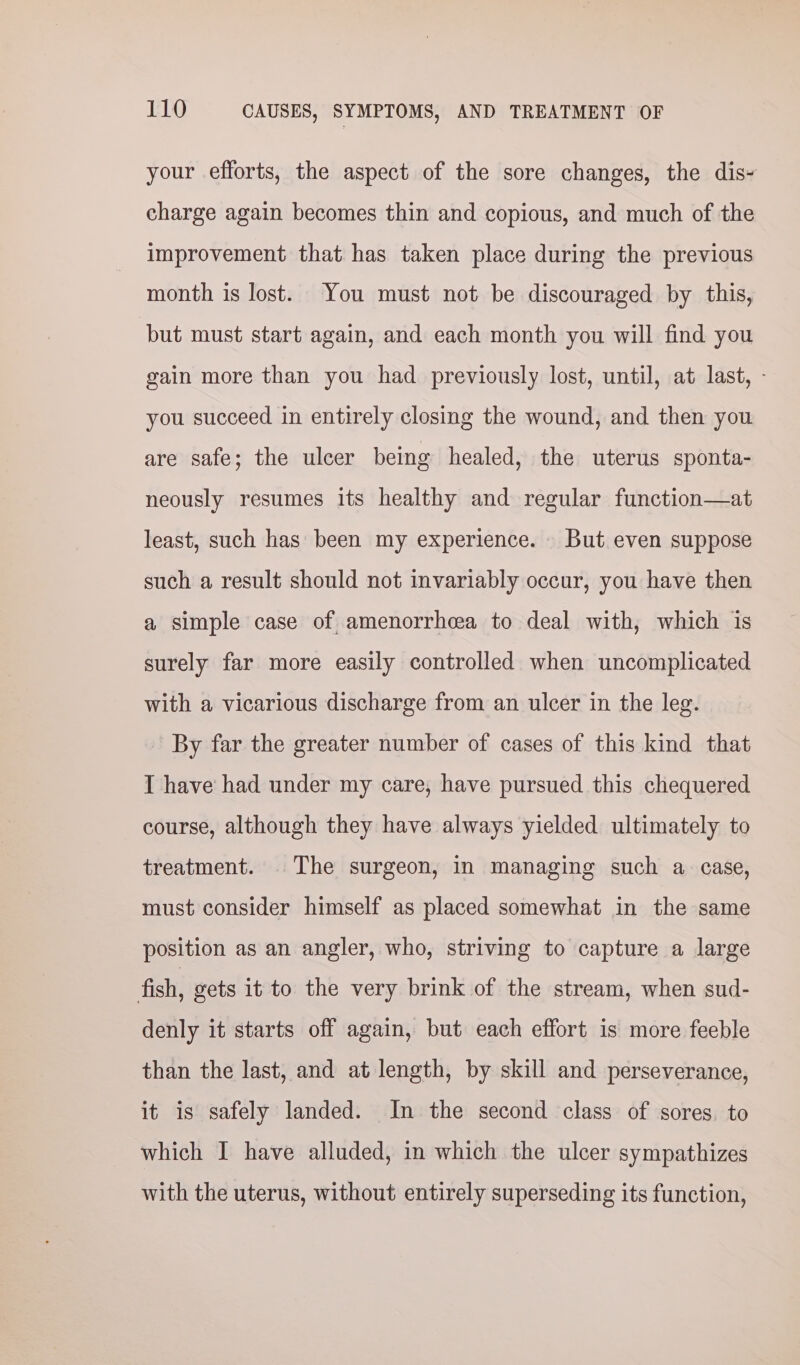 your efforts, the aspect of the sore changes, the dis- charge again becomes thin and copious, and much of the improvement that has taken place during the previous month is lost. You must not be discouraged by this, but must start again, and each month you will find you gain more than you had previously lost, until, at last, - you succeed in entirely closing the wound, and then you are safe; the ulcer being healed, the uterus sponta- neously resumes its healthy and regular function—at least, such has been my experience. But even suppose such a result should not invariably occur, you have then a simple case of amenorrhea to deal with, which is surely far more easily controlled when uncomplicated with a vicarious discharge from an ulcer in the leg. By far the greater number of cases of this kind that I have had under my care, have pursued this chequered course, although they have always yielded ultimately to treatment. The surgeon, in managing such a case, must consider himself as placed somewhat in the same position as an angler, who, striving to capture a large fish, gets it to the very brink of the stream, when sud- denly it starts off again, but each effort is more feeble than the last, and at length, by skill and perseverance, it is safely landed. In the second class of sores. to which I have alluded, in which the ulcer sympathizes with the uterus, without entirely superseding its function,