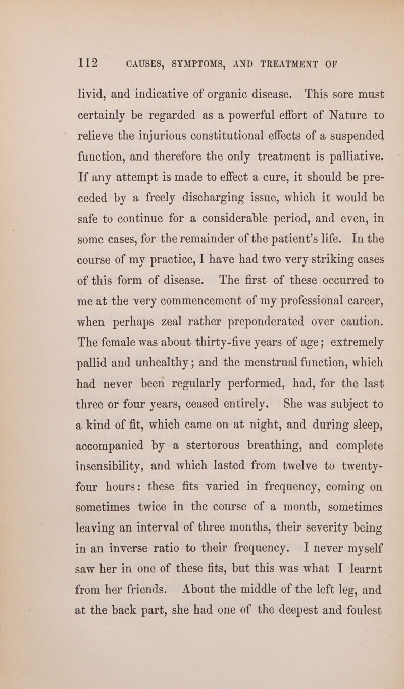 livid, and indicative of organic disease. This sore must certainly be regarded as a powerful effort of Nature to relieve the injurious constitutional effects of a suspended function, and therefore the only treatment is palliative. If any attempt is made to effect a cure, it should be pre- ceded by a freely discharging issue, which it would be safe to continue for a considerable period, and even, in some cases, for the remainder of the patient’s life. In the course of my practice, I have had two very striking cases of this form of disease. The first of these occurred to me at the very commencement of my professional career, when perhaps zeal rather preponderated over caution. The female was about thirty-five years of age; extremely pallid and unhealthy; and the menstrual function, which had never been regularly performed, had, for the last three or four years, ceased entirely. She was subject to a kind of fit, which came on at night, and during sleep, accompanied by a stertorous breathing, and complete insensibility, and which lasted from twelve to twenty- four hours: these fits varied in frequency, coming on ‘gometimes twice in the course of a month, sometimes leaving an interval of three months, their severity being in an inverse ratio to their frequency. I never myself saw her in one of these fits, but this was what I learnt from her friends. About the middle of the left leg, and at the back part, she had one of the deepest and foulest