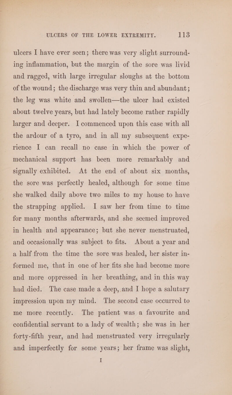 ulcers I have ever seen; there was very slight surround- ing inflammation, but the margin of the sore was livid and ragged, with large irregular sloughs at the bottom of the wound; the discharge was very thin and abundant ; the leg was white and swollen—the ulcer had existed about twelve years, but had lately become rather rapidly larger and deeper. I commenced upon this case with all the ardour of a tyro, and in all my subsequent expe- rience I can recall no case in which the power of mechanical support has been more remarkably and signally exhibited. At the end of about six months, the sore was perfectly healed, although for some time she walked daily above two miles to my house to have the strapping applied. I saw her from time to time for many months afterwards, and she seemed improved in health and appearance; but she never menstruated, and occasionally was subject to fits. About a year and a half from the time the sore was healed, her sister in- formed me, that in one of her fits she had become more and more oppressed in her breathing, and in this way had died. The case made a deep, and I hope a salutary impression upon my mind. The second case occurred to me more recently. The patient was a favourite and confidential servant to a lady of wealth; she was in her forty-fifth year, and had menstruated very irregularly and imperfectly for some years; her frame was slight, I