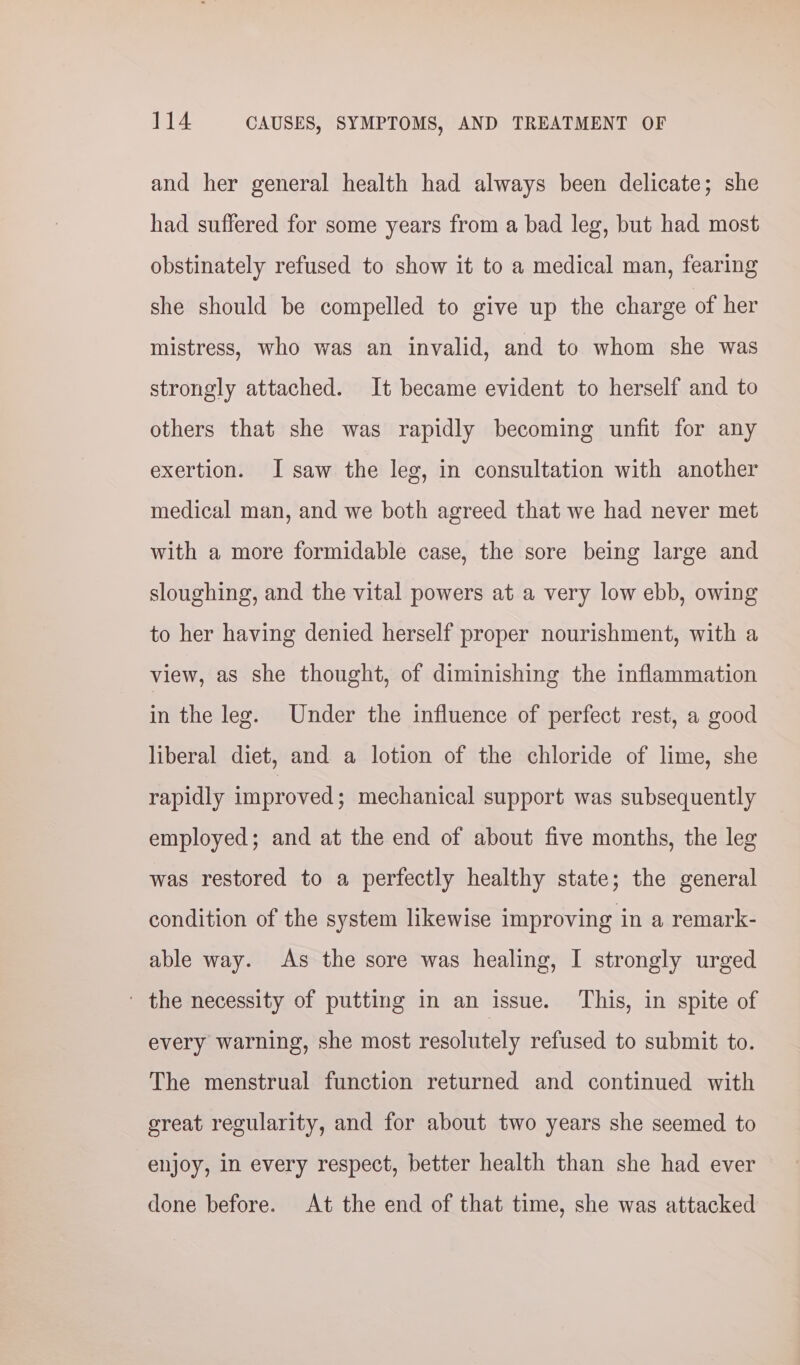 and her general health had always been delicate; she had suffered for some years from a bad leg, but had most obstinately refused to show it to a medical man, fearing she should be compelled to give up the charge of her mistress, who was an invalid, and to whom she was strongly attached. It became evident to herself and to others that she was rapidly becoming unfit for any exertion. I saw the leg, in consultation with another medical man, and we both agreed that we had never met with a more formidable case, the sore being large and sloughing, and the vital powers at a very low ebb, owing to her having denied herself proper nourishment, with a view, as she thought, of diminishing the inflammation in the leg. Under the influence of perfect rest, a good liberal diet, and a lotion of the chloride of lime, she rapidly improved; mechanical support was subsequently employed; and at the end of about five months, the leg was restored to a perfectly healthy state; the general condition of the system likewise improving in a remark- able way. As the sore was healing, I strongly urged ' the necessity of putting in an issue. This, in spite of every warning, she most resolutely refused to submit to. The menstrual function returned and continued with great regularity, and for about two years she seemed to enjoy, in every respect, better health than she had ever done before. At the end of that time, she was attacked