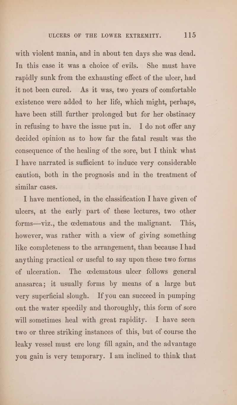 with violent mania, and in about ten days she was dead. In this case it was a choice of evils. She must have rapidly sunk from the exhausting effect of the ulcer, had it not been cured, As it was, two years of comfortable existence were added to her life, which might, perhaps, have been still further prolonged but for her obstinacy in refusing to have the issue put in. I do not offer any decided opinion as to how far the fatal result was the consequence of the healing of the sore, but I think what I have narrated is sufficient to induce very considerable caution, both in the prognosis and in the treatment of similar cases. I have mentioned, in the classification I have given of ulcers, at the early part of these lectures, two other forms—viz., the cedematous and the malignant. This, however, was rather with a view of giving something like completeness to the arrangement, than because I had anything practical or useful to say upon these two forms of ulceration. The cedematous ulcer follows general anasarca; it usually forms by means of a large but very superficial slough. If you can succeed in pumping out the water speedily and thoroughly, this form of sore will sometimes heal with great rapidity. I have seen two or three striking instances of this, but of course the leaky vessel must ere long fill again, and the advantage you gain is very temporary. I am inclined to think that
