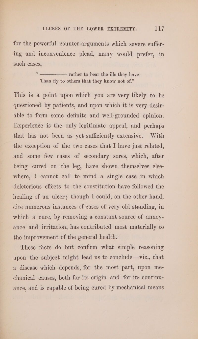 for the powerful counter-arguments which severe suffer- ing and inconvenience plead, many would prefer, in such cases, “« —______.____ rather to bear the ills they have Than fly to others that they know not of.” This 1s a point upon which you are very likely to ie questioned by patients, and upon which it is very desir- able to form some definite and well-grounded opinion. Experience is the only legitimate appeal, and perhaps that has not been as yet sufficiently extensive. With the exception of the two cases that I have just related, and some few cases of secondary sores, which, after being cured on the leg, have shown themselves else- where, I cannot call to mind a single case in which deleterious effects to the constitution have followed the healing of an ulcer; though I could, on the other hand, cite numerous instances of cases of very old standing, in which a cure, by removing a constant source of annoy- ance and irritation, has contributed most materially to the improvement of the general health. These facts do but confirm what simple reasoning upon the subject might lead us to conclude—viz., that a disease which depends, for the most part, upon me- chanical causes, both for its origin and for its continu- ance, and is capable of being cured by mechanical means