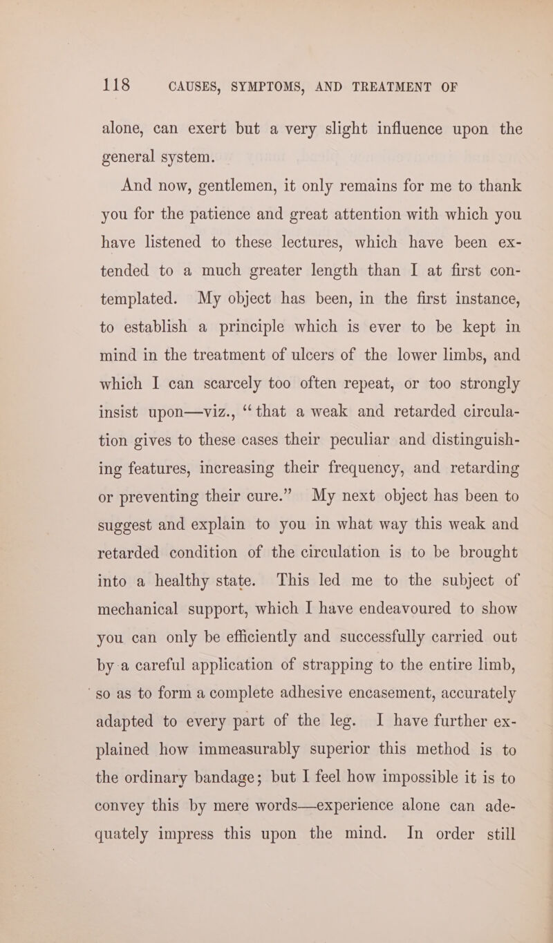 alone, can exert but a very slight influence upon the general system. And now, gentlemen, it only remains for me to thank you for the patience and great attention with which you have listened to these lectures, which have been ex- tended to a much greater length than I at first con- templated. My object has been, in the first instance, to establish a principle which is ever to be kept in mind in the treatment of ulcers of the lower limbs, and which I can scarcely too often repeat, or too strongly insist upon—viz., “‘that a weak and retarded circula- tion gives to these cases their peculiar and distinguish- ing features, increasing their frequency, and retarding or preventing their cure.” My next object has been to suggest and explain to you in what way this weak and retarded condition of the circulation is to be brought into a healthy state. This led me to the subject of mechanical support, which I have endeavoured to show you can only be efficiently and successfully carried out by a careful application of strapping to the entire limb, so as to form a complete adhesive encasement, accurately adapted to every part of the leg. IJ have further ex- plained how immeasurably superior this method is to the ordinary bandage; but I feel how impossible it is to convey this by mere words—experience alone can ade- quately impress this upon the mind. In order still