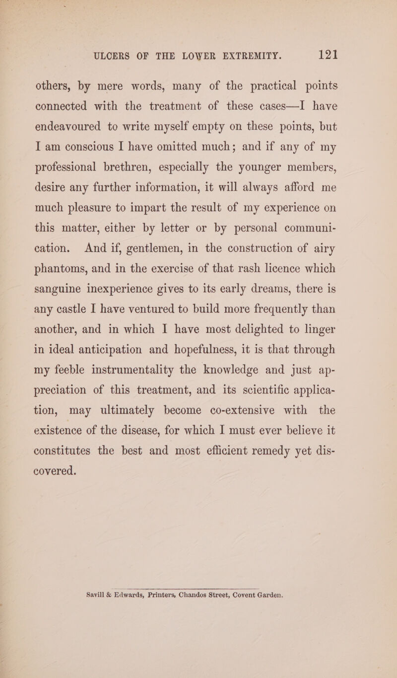 others, by mere words, many of the practical points connected with the treatment of these cases—I have endeavoured to write myself empty on these points, but I am conscious I have omitted much; and if any of my professional brethren, especially the younger members, desire any further information, it will always afford me much pleasure to impart the result of my experience on this matter, either by letter or by personal communi- cation. And if, gentlemen, in the construction of airy phantoms, and in the exercise of that rash licence which sanguine inexperience gives to its early dreams, there is any castle I have ventured to build more frequently than another, and in which I have most delighted to linger in ideal anticipation and hopefulness, it is that through my feeble instrumentality the knowledge and just ap- preciation of this treatment, and its scientific applica- tion, may ultimately become co-extensive with the existence of the disease, for which I must ever believe it constitutes the best and most efficient remedy yet dis- covered. Savill &amp; Edwards, Printers, Chandos Street, Covent Garden.