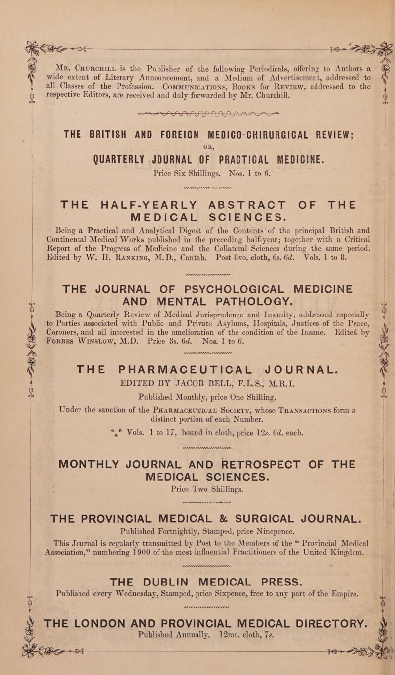 Gek@ee <2: =. Bena? Sane NS 4h ay ‘ Mr. Cuorcuiiy is the Publisher of the following Periodicals, offering to Authors a : ) wide extent of Literary Announcement, and a Medium of Advertisement, addressed to all Classes of the Profession. Communications, Booxs for REVIEW, addressed to the ) respective Kditors, are received and duly forwarded by Mr. Churchill. | THE BRITISH AND FOREIGN MEDICO-CHIRURGICAL REVIEW; OR, QUARTERLY JOURNAL OF PRACTICAL MEDICINE. . Price Six Shillings. Nos. 1 to 6. AA es rere THE HALF-YEARLY ABSTRACT OF THE MEDICAL SCIENCES. Being a Practical and Analytical Digest of the Contents of the principal British and Continental Medical Works published in the preceding half-year; together with a Critical Report of the Progress of Medicine and the Collateral Sciences during the same period. Edited by W. H. Ranxine, M.D., Cantab. Post 8vo. cloth, 6s. 6d. Vols. 1 to 8. POPOL OL LIL | THE JOURNAL OF PSYCHOLOGICAL MEDICINE AND MENTAL PATHOLOGY. Being a Quarterly Review of Medical Jurisprudence and Insanity, addressed especially to Parties associated with Public and Private Asylums, Hospitals, Justices of the Peace, Coroners, and all interested in the amelioration of the condition of the Insane. Edited by Forses Winstow, M.D. Price 3s. 6d. Nos. 1 to 6. Aan nnn Cnr THE PHARMACEUTICAL JOURNAL. EDITED BY JACOB BELL, F.L.S., M.R.I. Published Monthly, price One Shilling. _ Under the sanction of the PHARMAcEUTICAL SocieTy, whose TRANSACTIONS form a distinct portion of each Number. *, Vols. 1 to 17, bound in cloth, price 12s. 6d. each. nnn nm “MONTHLY JOURNAL AND RETROSPECT OF THE | MEDICAL SCIENCES. | Price Two Shillings. Venn Uns rere | THE PROVINCIAL MEDICAL &amp; SURGICAL JOURNAL. Published Fortnightly, Stamped, price Ninepence. This Journal is regularly transmitted by Post to the Members of the “ Provincial Medical Association,” numbering 1900 of the most influential Practitioners of the United Kingdom. Nn rs nnn rer THE DUBLIN MEDICAL PRESS. Published every Wednesday, Stamped, price Sixpence, free to any part of the Empire. LOLS LILI DO LOLI OL OS \ THE LONDON AND PROVINCIAL MEDICAL DIRECTORY. | “2 Published Annually. 12mo, cloth, 7s. x aS (PLE SE = x = a