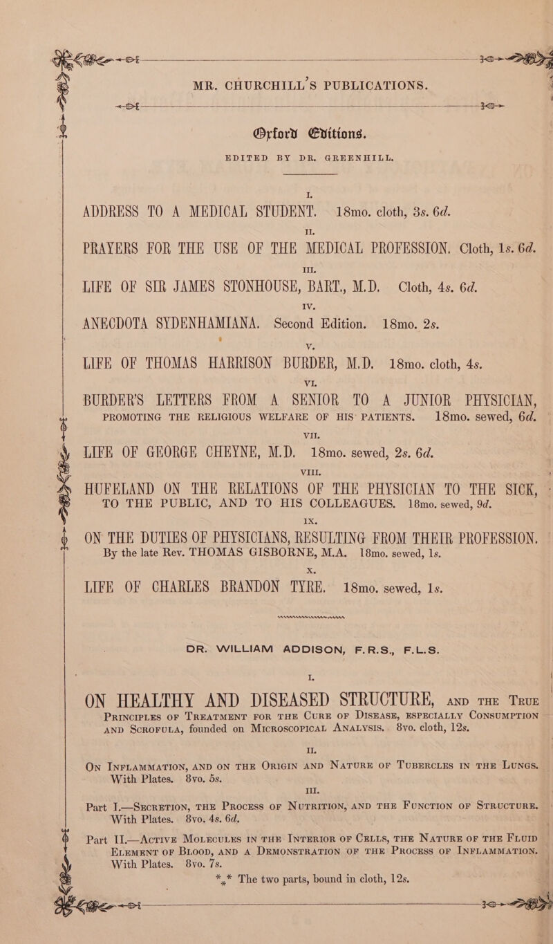 10&gt; &gt; Lice ~t —_— KG ot MR. CHURCHILL'S PUBLICATIONS. @Orford Evitions. EDITED BY DR. GREENHIULL. I. ADDRESS TO A MEDICAL STUDENT. 18mo. cloth, 3s. 6d. II. PRAYERS FOR THE USE OF THE MEDICAL PROFESSION. Cloth, 1s. 6d. LIFE OF SIR JAMES STONHOUSE, BART, M.D. Cloth, 4s. 6d. IV. ANECDOTA SYDENHAMIANA. Second Edition. 18mo. 2s. Vv LIFE OF THOMAS HARRISON BURDER, M.D. 18mo. cloth, 4s. VI. BURDER'S LETTERS FROM A SENIOR TO A JUNIOR PHYSICIAN, PROMOTING THE RELIGIOUS WELFARE OF HIS’ PATIENTS. 18mo. sewed, 6d. VII. LIFE OF GEORGE CHEYNE, M.D, 18mo. sewed, 2s. 6d. VIII. HUFELAND ON THE RELATIONS OF THE PHYSICIAN TO THE SICK, - TO THE PUBLIC, AND TO HIS COLLEAGUES. 18mo. sewed, 9d. IX. ON THE DUTIES OF PHYSICIANS, RESULTING FROM THEIR PROFESSION, — By the late Rev. THOMAS GISBORNE, M.A. 18mo. sewed, 1s. LIFE OF CHARLES BRANDON TYRE, 18mo. sewed, Ls. A er rrr nnn DR. WILLIAM ADDISON, F.R.S., F.L.S. I PRINCIPLES OF TREATMENT FOR THE CURE OF DISEASE, ESPECIALLY CONSUMPTION AND Scrorowa, founded on MicroscopicaL ANALysiIs.. 8yo. cloth, 12s. Il. On INFLAMMATION, AND ON THE ORIGIN AND NATURE OF TUBERCLES IN THE LUNGS. With Plates. 8vo. 5s. II. With Plates. 8vo. 4s. 6d. Part I].—AcrivE Mo.ecu.us IN THE INTERIOR OF CELLS, THE NATURE OF THE FLUID ELEMENT OF BLoop, AND A DEMONSTRATION OF THE PROCESS OF INFLAMMATION. With Plates. 8vo. 7s. * * The two parts, bound in cloth, 12s.