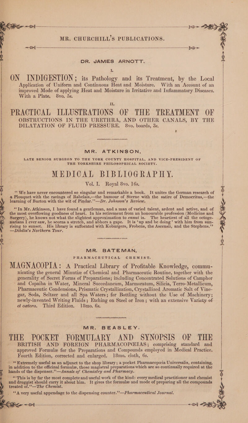 MR. CHURCHILL’S PUBLICATIONS. DR. JAMES ARNOTT. I, ON INDIGESTION ; its Pathology and its Treatment, by the Local Application of Uniform and Continuous Heat and Moisture. With an Account of an improved Mode of applying Heat and Moisture in Irritative and Inflammatory Diseases. With a Plate. 8vo. 5s. II, PRACTICAL ILLUSTRATIONS OF THE TREATMENT OF OBSTRUCTIONS IN THE URETHRA, AND OTHER CANALS, BY THE ' DILATATION OF FLUID PRESSURE, 8vo. boards, 3s. ¥ RA ww nm wenn MR. ATKINSON, LATE SENIOR SURGEON TO THE YORK COUNTY HOSPITAL, AND VICE-PRESIDENT OF THE YORKSHIRE PHILOSOPHICAL SOCIETY. MEDICAL BIBLIOGRAPHY. Vol. I. Royal 8vo. 16s. ‘* We have never encountered so singular and remarkable a book. It unites the German research of a Plouquet with the ravings of Rabelais,—the humour of Sterne with the satire of Democritus,—the learning of Burton with the wit of Pindar.’ —Dr. Johnson’s Review. “In Mr. Atkinson, I have found a gentleman, and a man of varied talent, ardent and active, and of WI A WAR ems Henne MR. BATEMAN, PHARMACEUTICAL CHEMIST. MAGNACOPIA: A Practical Library of Profitable Knowledge, commu- nicating the general Minutiz of Chemical and Pharmaceutic Routine, together with the generality of Secret Forms of Preparations; including Concentrated Solutions of Camphor ‘and Copaiba in Water, Mineral Succedaneum, Marmoratum, Silicia, Terro-Metallicum, Pharmaceutic Condensions, Prismatic Crystallization, Crystallized Aromatic Salt of Vine- gar, Soda, Seltzer and all Spa Waters; for Bottling without the Use of Machinery; newly-invented Writing Fluids; Etching on Steel or Iron; with an extensive Variety- of et cetera. Third Hdition. 18mo. 6s. I nnn rw MR. BEASLEY. THE POCKET FORMULARY AND SYNOPSIS OF THE BRITISH AND FOREIGN PHARMACOPCEIAS; comprising standard and approved Formule for the Preparations and Compounds employed in Medical Practice. Fourth Edition, corrected and enlarged. 18mo. cloth, 6s. ‘Extremely useful as an adjunct to the shop library ; a pocket Pharmacopceia Universalis, containing, in addition to the officinal formule, those magistral preparations which are so continually required at the hands of the dispenser.’’—Annals of Chemistry and Pharmacy. “This is by far the most complete and useful work of the kind: every medical practitioner and chemist _ and druggist should carry it about him. It gives the formule and mode of preparing all the compounds yy treated of.”,—The Chemist. ‘¢A very useful appendage to the dispensing counter,’’—Pharmaceutical Journal.