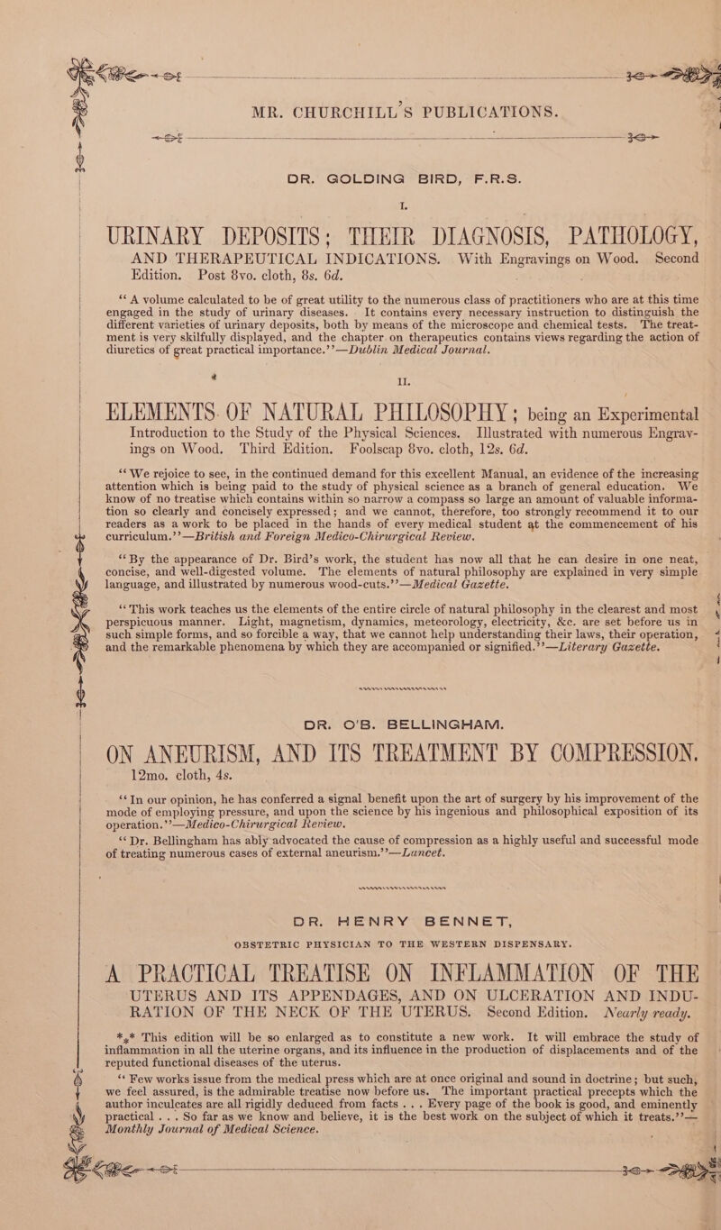~S£- ae i fens arts Ae re am Bs oo a DR. GOLDING BIRD, F.R.S. I URINARY DEPOSITS; THEIR DIAGNOSIS, PATHOLOGY, AND THERAPEUTICAL INDICATIONS. With Engrayings on Wood. Second Edition. Post 8vo. cloth, 8s. 6d. ‘* A volume calculated to be of great utility to the numerous class of practitioners who are at this time engaged in the study of urinary diseases. It contains every necessary instruction to distinguish the different varieties of urinary deposits, both by means of the microscope and chemical tests. The treat- ment is very skilfully displayed, and the chapter on therapeutics contains views regarding the action of diuretics of great practical importance.’’—Dublin Medical Journal. id Il. ELEMENTS. OF NATURAL PHILOSOPHY ; being an ficheriie ae Introduction to the Study of the Physical Sciences. Illustrated with numerous Engray- ings on Wood, Third Edition. Foolscap 8vo. cloth, 12s. 6d. ““ We rejoice to see, in the continued demand for this excellent Manual, an evidence of the increasing attention which is being paid to the study of physical science as a branch of general education. We know of no treatise which contains within so narrow a compass so large an amount of valuable informa- tion so clearly and concisely expressed; and we cannot, therefore, too strongly recommend it to our readers as a work to be placed in the hands of every medical student at the commencement of his curriculum.’’—British and Foreign Medico-Chirurgical Review. “‘By the appearance of Dr. Bird’s work, the student has now all that he can desire in one neat, concise, and well-digested volume. The elements of natural philosophy are explained in very simple language, and illustrated by numerous wood-cuts.’’—Medical Gazette. ‘‘This work teaches us the elements of the entire circle of natural philosophy in the clearest and most perspicuous manner. Light, magnetism, dynamics, meteorology, electricity, &amp;c. are set before us in such simple forms, and so forcible a way, that we cannot help understanding their laws, their operation, and the remarkable phenomena by which they are accompanied or signified.’’—Literary Gazette. RY nn enn tmrinn es DR. O'B. BELLINGHAM. ON ANEURISM, AND ITS TREATMENT BY COMPRESSION. 12mo. cloth, 4s. ‘¢In our opinion, he has conferred a signal benefit upon the art of surgery by his improvement of the mode of employing pressure, and upon the science by his ingenious and philosophical exposition of its operation.’’—Medico-Chirurgical Review. “Dr. Bellingham has ably advocated the cause of compression as a highly useful and successful mode of treating numerous cases of external aneurism.’’—Luncet. An ren enn mn vers DR. HENRY BENNET, OBSTETRIC PHYSICIAN TO THE WESTERN DISPENSARY. A PRACTICAL TREATISE ON INFLAMMATION OF THE UTERUS AND ITS APPENDAGES, AND ON ULCERATION AND INDU- RATION OF THE NECK OF THE UTERUS. Second Edition. Nearly ready. *,* This edition will be so enlarged as to constitute a new work. It will embrace the study of inflammation in all the uterine organs, and its influence in the production of displacements and of the reputed functional diseases of the uterus. ‘* Few works issue from the medical press which are at once original and sound in doctrine; but such, we feel assured, is the admirable treatise now before us. The important practical precepts which the author inculcates are all rigidly deduced from facts ... Every page of the book is good, and eminently practical ... So far as we know and believe, it is the best work on the subject of which it treats.’’— Monthly Journal of Medical Science.