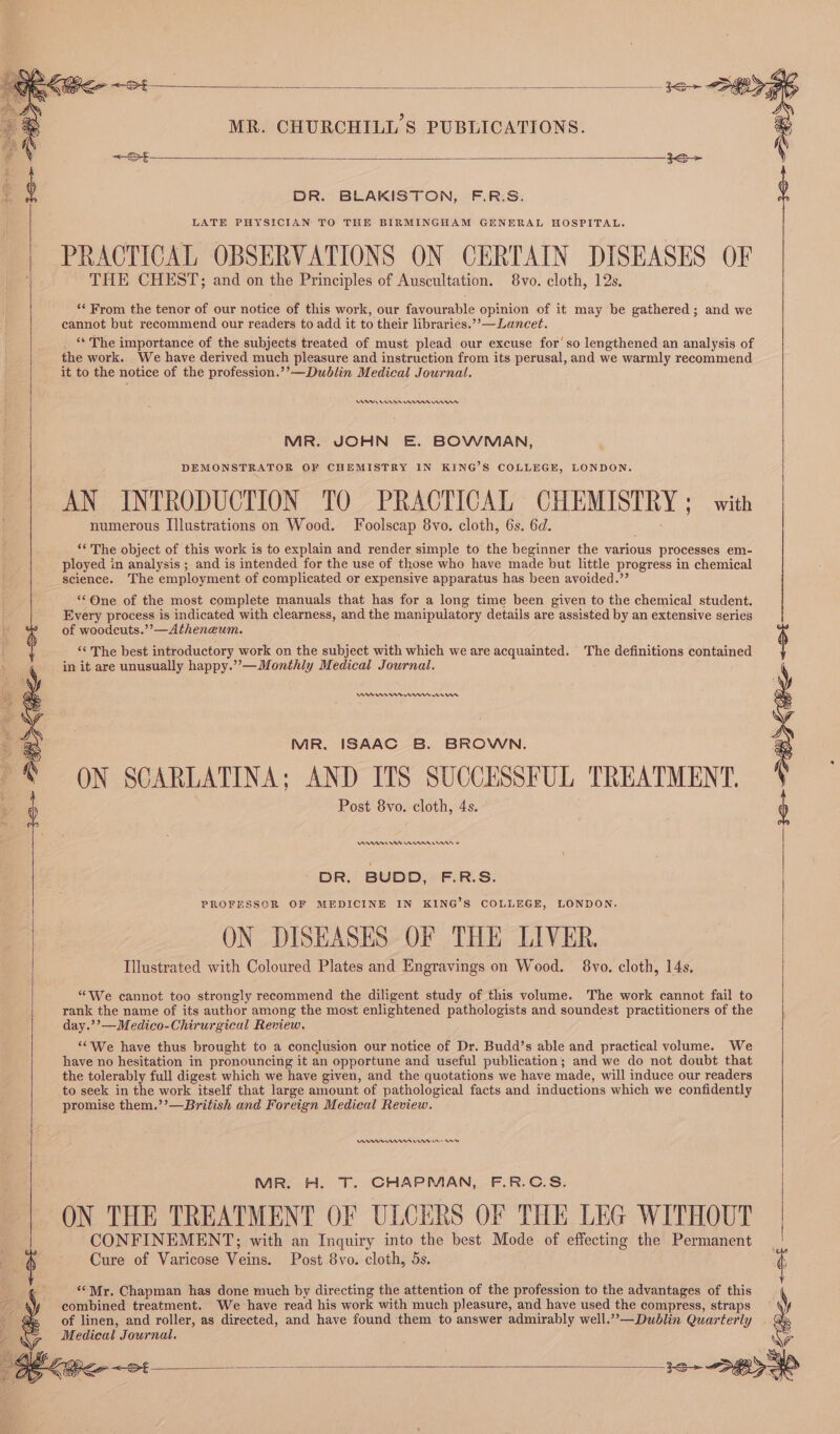 — ee ee -3e&gt; Se MR. CHURCHILL'S PUBLICATIONS. © Bucs &lt;S $ DR. BLAKISTON, F.R.S. | LATE PHYSICIAN TO THE BIRMINGHAM GENERAL HOSPITAL. PRACTICAL OBSERVATIONS ON CERTAIN DISEASES OF THE CHEST; and on the Principles of Auscultation. 8vo. cloth, 12s. ‘* From the tenor of our notice of this work, our favourable opinion of it may be gathered; and we cannot but recommend our readers to add it to their libraries.’’—Lancet. ‘* The importance of the subjects treated of must plead our excuse for’ so lengthened an analysis of the work. We have derived much pleasure and instruction from its perusal, and we warmly recommend it to the notice of the profession.’’—Dublin Medical Journal. RA en nn nw MR. JOHN E. BOWMAN, DEMONSTRATOR OF CHEMISTRY IN KING’S COLLEGE, LONDON. AN INTRODUCTION TO PRACTICAL CHEMISTRY ; with numerous Illustrations on Wood. Foolscap 8vo. cloth, 6s. 6d. ‘¢ The object of this work is to explain and render simple to the beginner the various processes em- ployed in analysis ; and is intended for the use of those who have made but little progress in chemical science. The employment of complicated or expensive apparatus has been avoided.”’ “One of the most complete manuals that has for a long time been given to the chemical student. Every process is indicated with clearness, and the manipulatory details are assisted by an extensive series of woodcuts.’’—Atheneum. “&lt;The best introductory work on the subject with which we are acquainted. The definitions contained in it are unusually happy.”’—Monthly Medical Journal. Ann nnn rns MR. ISAAC B. BROWN. ON SCARLATINA; AND ITS SUCCESSFUL TREATMENT. Post 8vo. cloth, 4s. VARAE AA Ann nnn © DR. BUDD, F.R.S. PROFESSOR OF MEDICINE IN KING’S COLLEGE, LONDON. ON DISEASES OF THE LIVER. Illustrated with Coloured Plates and Engravings on Wood. 8vo. cloth, 14s. “We cannot too strongly recommend the diligent study of this volume. The work cannot fail to rank the name of its author among the most enlightened pathologists and soundest practitioners of the day.’’—Medico-Chirurgical Review. ‘We have thus brought to a conclusion our notice of Dr. Budd’s able and practical volume. We have no hesitation in pronouncing it an opportune and useful publication; and we do not doubt that the tolerably full digest which we have given, and the quotations we have made, will induce our readers to seek in the work itself that large amount of pathological facts and inductions which we confidently promise them.’’—British and Foreign Medical Review. Nr nnn Un Aw MR. el. T. CHAPMAN, F.R.C.S. ON THE TREATMENT OF ULCERS OF THE LEG WITHOUT eee eho ae best Mode of effecting the Permanent ““Mr. Chapman has done much by directing the attention of the profession to the advantages of this combined treatment. We have read his work with much pleasure, and have used the compress, straps of linen, and roller, as directed, and have found them to answer admirably well.”’—Dublin Quarterly . Medical Journal. : ¢ ‘5 &amp; Si = Gee pe ieee ose a 3e&gt; SP Ss ae