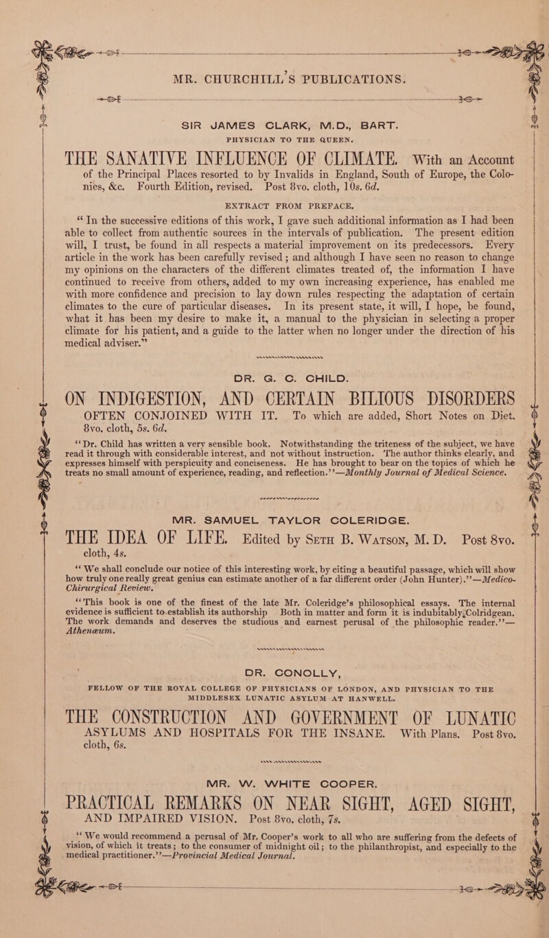 As lly Eictnkn ct he baa tph tg Ps sires ee dae ol 3S SIR JAMES CLARK, M.D., BART. PHYSICIAN TO THE QUEEN, THE SANATIVE INFLUENCE OF CLIMATE. With an Account of the Principal Places resorted to by Invalids in England, South of Europe, the Colo- nies, &amp;c. Fourth Edition, revised. Post 8vo. cloth, 10s. 6d. EXTRACT FROM PREFACE, “In the successive editions of this work, I gave such additional information as I had been able to collect from authentic sources in the intervals of publication. The present edition will, I trust, be found in all respects a material improvement on its predecessors. Every article in the work has been carefully revised ; and although I have seen no reason to change my opinions on the characters of the different climates treated of, the information I have continued to receive from others, added to my own increasing experience, has enabled me with more confidence and precision to lay down rules respecting the adaptation of certain climates to the cure of particular diseases. In its present state, it will, I hope, be found, what it has been my desire to make it, a manual to the physician in selecting a proper climate for his patient, and a guide to the latter when no longer under the direction of his medical adviser.” OR. G. C. CHILD. ON INDIGESTION, AND CERTAIN BILIOUS DISORDERS OFTEN CONJOINED WITH IT. To which are added, Short Notes on Diet. 8vo. cloth, 5s. 6d. ‘Dr. Child has written a very sensible book. Notwithstanding the triteness of the subject, we have read it through with considerable interest, and not without instruction. The author thinks clearly, and expresses himself with perspicuity and conciseness. He has brought to bear on the topics of which he treats no small amount of experience, reading, and reflection.’’—Monthly Journal of Medical Science. ern rrr nen MR. SAMUEL TAYLOR COLERIDGE. THE IDEA OF LIFE. Edited by Seta B. Watson, M.D. Post 8vo. cloth, 4s. ‘‘ We shall conclude our notice of this interesting work, by citing a beautiful passage, which will show how truly one really great genius can estimate another of a far different order (John Hunter).’’—Medico- Chirurgical Review. “This book is one of the finest of the late Mr. Coleridge’s philosophical essays. The internal evidence is sufficient to-establish its authorship Both in matter and form it is indubitably;Colridgean. ee work demands and deserves the studious and earnest perusal of the philosophic reader,’’— theneum. RAs Annnnnnrrannnnn ‘ DR. CONOLLY, FELLOW OF THE ROYAL COLLEGE OF PHYSICIANS OF LONDON, AND PHYSICIAN TO THE MIDDLESEX LUNATIC ASYLUM AT HANWELL. THE CONSTRUCTION AND GOVERNMENT OF LUNATIC re Ae AND HOSPITALS FOR THE INSANE. With Plans. Post 8vo. cloth, 6s. . Vw rv remem eww MR. W. WHITE COOPER. PRACTICAL REMARKS ON NEAR SIGHT, AGED SIGHT, AND IMPAIRED VISION. Post 8vo. cloth, 7s. “We would recommend a perusal of Mr. Cooper’s work to all who are suffering from the defects of vision, of which it treats; to the consumer of midnight oil; to the philanthropist, and especially to the medical practitioner.’’—Provincial Medical Journal. =