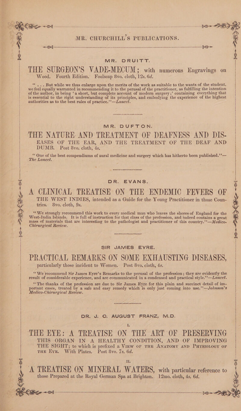 MR. CHURCHILL 8 PUBLICATIONS. <—St As MR. DRUITT. THE SURGEON’S VADE-MECUM; with numerous Engravings on Wood. Fourth Edition. Foolscap 8vo. cloth, 12s. 6d. ** , ,. But while we thus enlarge upon the merits of the work as suitable to the wants of the student, we feel equally warranted in recommending it to the perusal of the practitioner, as fulfilling the intention of the author, in being ‘a short, but complete account of modern surgery ;’ containing everything that is essential to the right understanding of its principles, and embodying the experience of the highest authorities as to the best rules of practice.’’—Lancet. | ADR en rrr MR. DUFTON. THE NATURE: AND TREATMENT OF DEAFNESS AND DIS- EASES OF THE EAR, AND THE TREATMENT OF THE DEAF AND DUMB. Post 8vo. cloth, 4s, “* One of the best compendiums of aural medicine and surgery which has hitherto been published.’’— The Lancet. RAR Enna DR. EVANS. A CLINICAL TREATISE ON THE ENDEMIC FEVERS OF THE WEST INDIES, intended as a Guide for the Young Practitioner in those Coun- tries. 8vo. cloth, 9s. ““ We strongly recommend this work to every medical man who leaves the shores of England for the West-India Islands. It is full of instruction for that class of the profession, and indeed contains a great mass of materials that are interesting to the pathologist and practitioner of this country.’’—Medico- Chirurgical Review. we a Ss PPPS LPIA PIA 1+ SHS ~51 SIR JAMES EYRE. PRACTICAL REMARKS ON SOME EXHAUSTING DISEASES, particularly those incident to Women. Post 8vo. cloth, 4s. ‘We recommend Sir James Eyre’s Remarks to the perusal of the profession; they are evidently the result of considerable experience, and are communicated in a condensed and practical style.’’—-Lancet. ‘The thanks of the profession are due to Sir James Eyre for this plain and succinct detail of im- portant cases, treated by a safe and easy remedy which is only just coming into use.’’—Johnson’s Medico-Chirurgical Review. LLP ALIA LILA ROLE DR. J. C. AUGUST FRANZ, M.D. ‘THE EYE: A TREATISE ON. THE ART OF PRESERVING THIS ORGAN IN A HEALTHY CONDITION, AND OF IMPROVING | THE SIGHT; to which is prefixed a View or THE ANATOMY AND PHYSIOLOGY OF THE Kyz. With Plates. Post 8vo. 7s. 6d. A TREATISE ON MINERAL WATERS, with particular reference to me those Prepared at the Royal German Spa at Brighton. 12mo. cloth, 4s. 6d. ‘ FF y