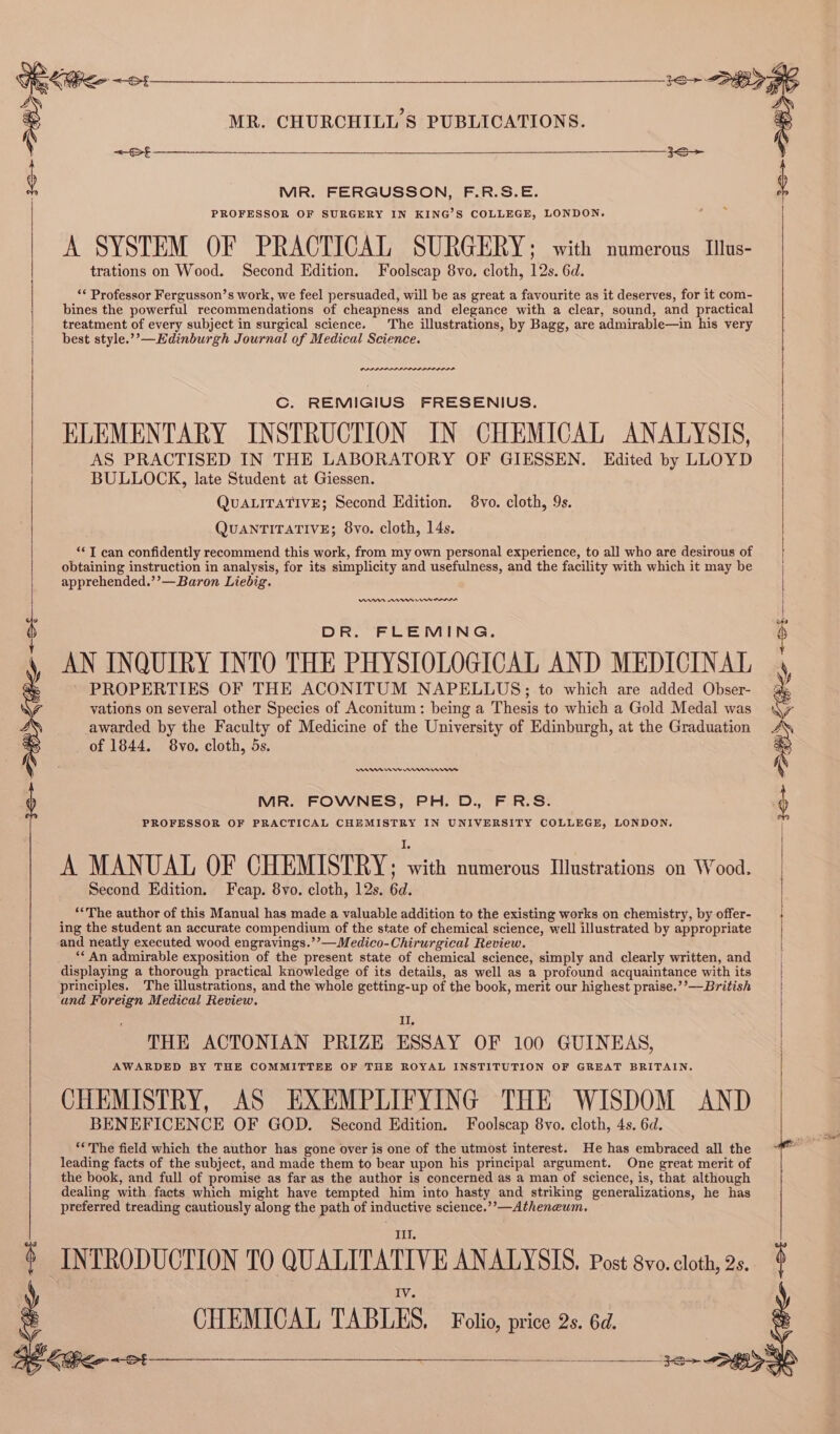 Mi 36> BY ihe <et =St aes MR. CHURCHILL'S PUBLICATIONS. <~of— > MR. FERGUSSON, F.R.S.E. PROFESSOR OF SURGERY IN KING’S COLLEGE, LONDON. A SYSTEM OF PRACTICAL SURGERY ; with numerous Illus- trations on Wood. Second Edition. Foolscap 8vo, cloth, 12s. 6d. ‘* Professor Fergusson’s work, we feel persuaded, will be as great a favourite as it deserves, for it com- bines the powerful recommendations of cheapness and elegance with a clear, sound, and practical treatment of every subject in surgical science. The illustrations, by Bagg, are admirable—in his very best style.”’—Kdinburgh Journal of Medical Science. C. REMIGIUS FRESENIUS. ELEMENTARY INSTRUCTION IN CHEMICAL ANALYSIS, AS PRACTISED IN THE LABORATORY OF GIESSEN. Edited by LLOYD BULLOCK, late Student at Giessen. QUALITATIVE; Second Edition. 8vo. cloth, 9s. QUANTITATIVE; 8vo. cloth, 14s. «I can confidently recommend this work, from my own personal experience, to all who are desirous of obtaining instruction in analysis, for its simplicity and usefulness, and the facility with which it may be apprehended.’’—Baron Liebig. DR. FLEMING. AN INQUIRY INTO THE PHYSIOLOGICAL AND MEDICINAL PROPERTIES OF THE ACONITUM NAPELLUS;; to which are added Obser- vations on several other Species of Aconitum: being a Thesis to which a Gold Medal was awarded by the Faculty of Medicine of the University of Edinburgh, at the Graduation of 1844. 8vo. cloth, 5s. ADA Urns MR. FOWNES, PH. D., FR.S. PROFESSOR OF PRACTICAL CHEMISTRY IN UNIVERSITY COLLEGE, LONDON. A MANUAL OF CHEMISTRY; en numerous Illustrations on Wood. Second Edition. Feap. 8vo. cloth, 12s. 6d. ‘“The author of this Manual has made a valuable addition to the existing works on chemistry, by offer- ing the student an accurate compendium of the state of chemical science, well illustrated by appropriate and neatly executed wood engravings.’’—Medico-Chirurgical Review. ‘* An admirable exposition of the present state of chemical science, simply and clearly written, and displaying a thorough practical knowledge of its details, as well as a profound acquaintance with its principles. The illustrations, and the whole getting-up of the book, merit our highest praise.’’—British and Foreign Medical Review. II, THE ACTONIAN PRIZE ESSAY OF 100 GUINEAS, AWARDED BY THE COMMITTEE OF THE ROYAL INSTITUTION OF GREAT BRITAIN. CHEMISTRY, AS EXEMPLIFYING THE WISDOM AND BENEFICENCE OF GOD. Second Edition. Foolscap 8vo. cloth, 4s. 6d. **The field which the author has gone over is one of the utmost interest. He has embraced all the leading facts of the subject, and made them to bear upon his principal argument. One great merit of the book, and full of promise as far as the author is concerned as a man of science, is, that although dealing with facts which might have tempted him into hasty and striking generalizations, he has preferred treading cautiously along the path of inductive science.’’—Atheneum. INTRODUCTION TO QUALITATIVE ANALYSIS, Post 8vo. cloth, 2s, CHEMICAL TABLES. Folio, price 2s. 6d.