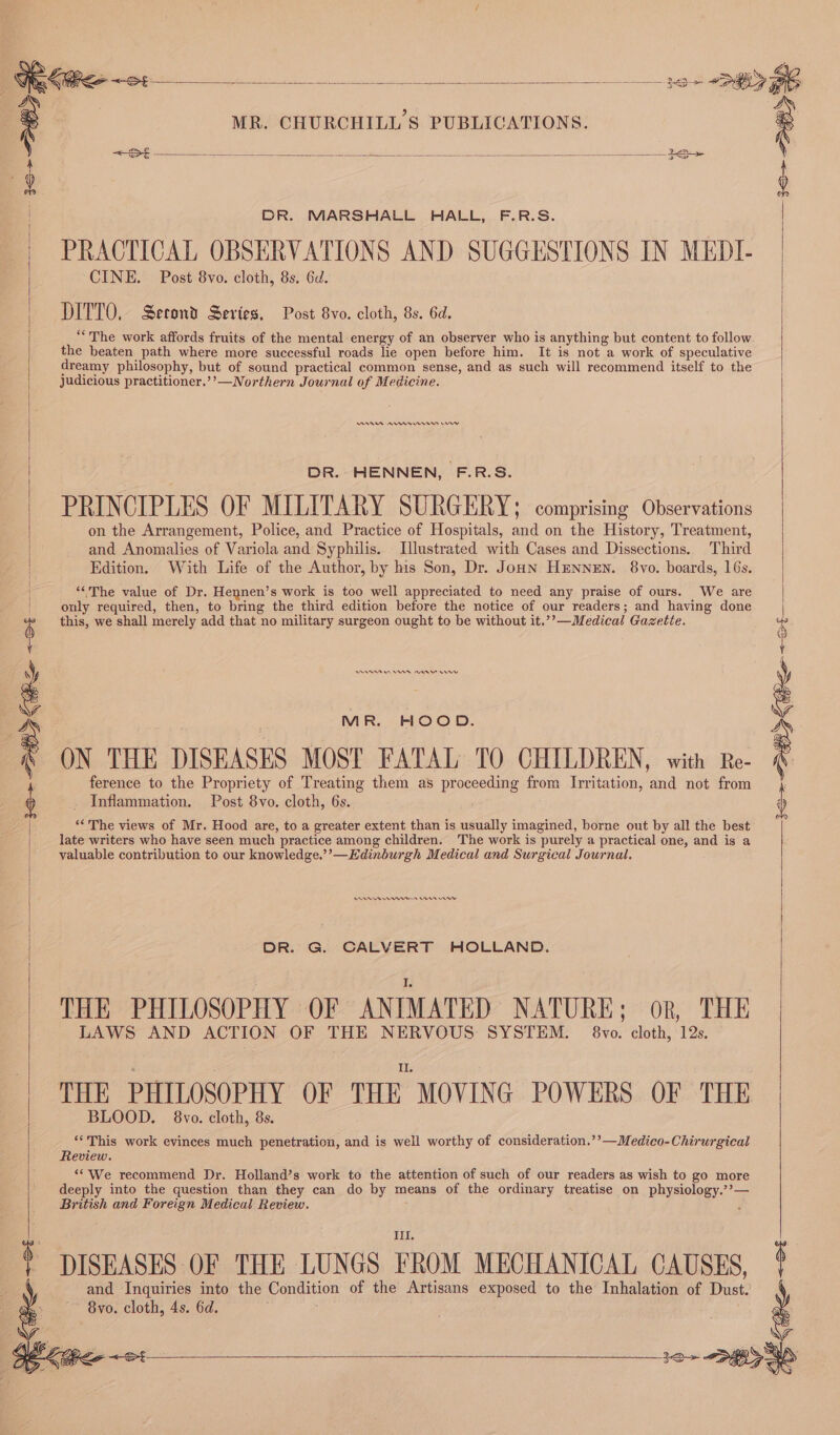 &lt;=Se = ae See Be Se a ee DR. MARSHALL HALL, F.R.S. | PRACTICAL OBSERVATIONS AND SUGGESTIONS IN MEDI- CINE. Post 8vo. cloth, 8s. 6d. DITTO, Second Series, Post 8vo. cloth, 8s. 6d. “The work affords fruits of the mental energy of an observer who is anything but content to follow the beaten path where more successful roads lie open before him. It is not a work of speculative dreamy philosophy, but of sound practical common sense, and as such will recommend itself to the judicious practitioner.’’—Northern Journal of Medicine. ARE Arner mn DR. HENNEN, F.R.S. PRINCIPLES OF MILITARY SURGERY; comprising Observations | on the Arrangement, Police, and Practice of Hospitals, and on the History, Treatment, | and Anomalies of Variola and Syphilis. Illustrated with Cases and Dissections. Third Edition. With Life of the Author, by his Son, Dr. Jonn Hennen. 8vo. boards, 16s. ‘The value of Dr. Hennen’s work is too well appreciated to need any praise of ours. We are only required, then, to bring the third edition before the notice of our readers; and having done this, we shall merely add that no military surgeon ought to be without it.”??—M. edical Gazette. AA Oe aw ere MR. HOOD. ON THE DISEASES MOST FATAL TO CHILDREN, with Re- ference to the Propriety of Treating them as poceae from Irritation, and not from Inflammation. Post 8vo. cloth, 6s. ‘* The views of Mr. Hood are, to a greater extent than is usually imagined, borne out by all the best late writers who have seen much practice among children. The work is purely a practical one, and is a valuable contribution to our knowledge.’’—Kdinburgh Medical and Surgical Journal. 1o~ Pe 08 See enn Cn rey DR. G. CALVERT HOLLAND. THE PHILOSOPHY OF ANIMATED NATURE; or, THE LAWS AND ACTION OF THE NERVOUS: SYSTEM. 8vo. cloth, 12s. THE PHILOSOPHY OF THE MOVING POWERS OF THE BLOOD. 8vo. cloth, 8s. ‘*This work evinces much penetration, and is well worthy of consideration.’’—Medico-Chirurgical Review. ‘‘We recommend Dr. Holland’s work te the attention of such of our readers as wish to go more deeply into the question than they can do by means of the ordinary treatise on physiology.’’— British and Foreign Medical Review. : III. DISEASES OF THE LUNGS FROM MECHANICAL CAUSES, sp and Inquiries into the Condition of the Artisans exposed to the Inhalation of Dust. ie 8vo. cloth, 4s. 6d. a