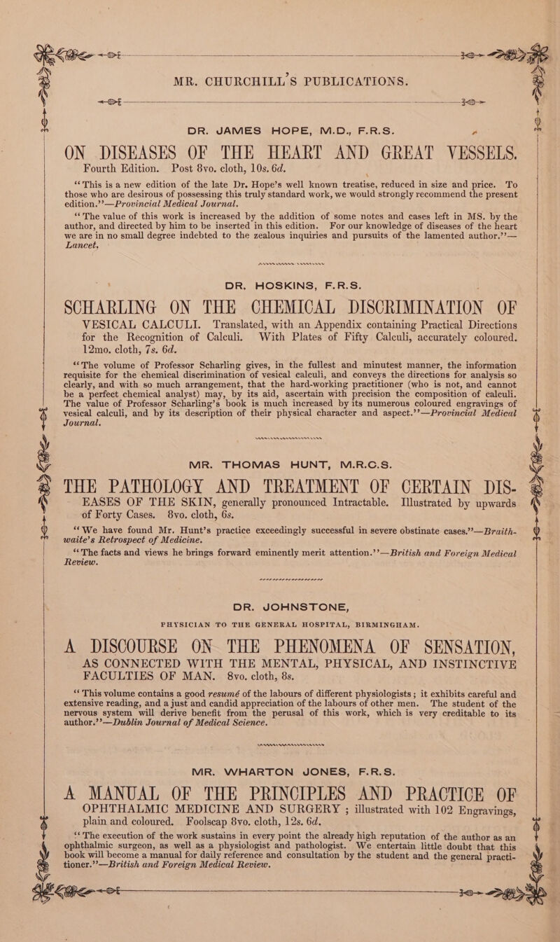 t : DR. JAMES HOPE, M.D., F.R.S. A , | | ON DISEASES OF THE HEART AND GREAT VESSELS. Fourth Edition. Post 8vo. cloth, 10s. 6d. \ ‘‘This is a new edition of the late Dr. Hope’s well known treatise, reduced in size and price. To those who are desirous of possessing this truly standard work, we would strongly recommend the present edition.’’—Provincial Medical Journal. ‘The value of this work is increased by the addition of some notes and cases left in MS. by the author, and directed by him to be inserted in this edition. For our knowledge of diseases of the heart we are in no small degree indebted to the zealous inquiries and pursuits of the lamented author.’?— Lancet, DR. HOSKINS, F.R.S. ; SCHARLING ON THE CHEMICAL DISCRIMINATION OF VESICAL CALCULI. Translated, with an Appendix containing Practical Directions for the Recognition of Calculi. With Plates of Fifty Calculi, accurately coloured. 12mo. cloth, 7s. 6d. ‘“‘The volume of Professor Scharling gives, in the fullest and minutest manner, the information requisite for the chemical discrimination of vesical calculi, and conveys the directions for analysis so clearly, and with so much arrangement, that the hard-working practitioner (who is not, and cannot be a perfect chemical analyst) may, by its aid, ascertain with precision the composition of calculi. The value of Professor Scharling’s book is much increased by its numerous coloured engravings of vesical calculi, and by its description of their physical character and aspect.’’—Provincial Medical Journal. EASES OF THE SKIN, generally pronounced Intractable. Illustrated by upwards. of Forty Cases. 8vo. cloth, 6s. ‘*We have found Mr. Hunt’s practice exceedingly successful in severe obstinate cases.””—Braith- waite’s Retrospect of Medicine. ‘*The facts and views he brings forward eminently merit attention.’’—British and Foreign Medical Review. | MR. THOMAS HUNT, M.R.C.S. THE PATHOLOGY AND TREATMENT OF CERTAIN DIS- @ 3o&gt; By Cee set researc res rr re DR. JOHNSTONE, PHYSICIAN TO THE GENERAL HOSPITAL, BIRMINGHAM. A DISCOURSE ON. THE PHENOMENA OF SENSATION, AS CONNECTED WITH THE MENTAL, PHYSICAL, AND INSTINCTIVE FACULTIES OF MAN. 8vo. cloth, 8s. “‘ This volume contains a good reswmé of the labours of different physiologists ; it exhibits careful and extensive reading, and a just and candid appreciation of the labours of other men. The student of the nervous system will derive benefit from the perusal of this work, which is very creditable to its author.’’—Dublin Journal of Medical Science. CAAA AMAA nim MR. WHARTON JONES, F.R.S. A MANUAL OF THE PRINCIPLES AND PRACTICE OF OPHTHALMIC MEDICINE AND SURGERY ; illustrated with 102 Engravings, plain and coloured. Foolscap 8vo. cloth, 12s. 6d. § $ ‘* The execution of the work sustains in every point the already high reputation of the author as an } ophthalmic surgeon, as well as a physiologist and pathologist. We entertain little doubt that this 6 book will become a manual for daily reference and consultation by the student and the general practi- tioner.””—British and Foreign Medical Review. eo