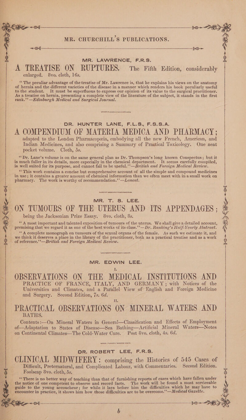 &lt;S MR. CHURCHILL'S PUBLICATIONS. MR. LAWRENCE, F.R.S. A TREATISE ON RUPTURES. The Fifth Edition, considerably enlarged. 8vo. cloth, 16s. ‘* The peculiar advantage of the treatise of Mr. Lawrence is, that he explains his views on the anatomy of hernia and the different varieties of the disease in a manner which renders his book peculiarly useful to the student. It must be superfluous to express our opinion of its value to the surgical practitioner. As a treatise on hernia, presenting a complete view of the literature of the subject, it stands in the first rank.’’ —Edinburgh Medical and Surgical Journal. I ten nt DR. HUNTER LANE, F.L.S., F.S.S.A. A COMPENDIUM OF MATERIA MEDICA AND PHARMACY; adapted to the London Pharmacopeia, embodying all the new French, American, and Indian Medicines, and also comprising a Summary of Practical Toxicology. One neat pocket volume. Cloth, 5s. **Dr. Lane’s volume is on the same general plan as Dr. Thompson’s long known Conspectus; but it is much fuller in its details, more especially in the chemical department. It seems carefully compiled, is well suited for its purpose, and cannot fail to be useful.’’—British and Foreign Medical Review. ** This work contains a concise but comprehensive account of all the simple and compound medicines in use; it contains a greater amount of chemical information than we often meet with in a small work on pharmacy. The work is worthy of recommendation.’’—Laneet. MR. T. S. LEE. ON TUMOURS OF THE UTERUS AND ITS APPENDAGES ; being the Jacksonian Prize Essay. 8vo. cloth, 8s. ** A most important and talented exposition of tumours of the uterus. We shall give a detailed account, premising that we regard it as one of the best works of its class.’’—Dr. Ranking’s Half-Yearly Abstract. **A complete monograph on tumours of the sexual organs of the female. As such we estimate it, and we think it deserves a place in the library of the practitioner, both as a practical treatise and as a work of reference.’’—British and Foreign Medical Review. Wn 08 nnwnnnt MR. EDWIN LEE. i OBSERVATIONS ON THE MEDICAL INSTITUTIONS AND PRACTICE OF FRANCE, ITALY, AND GERMANY; with Notices of the Universities and Climates, and a Parallel. View of English and Foreign Medicine and Surgery. Second Edition, 7s. 6d. PRACTICAL OBSERVATIONS ON MINERAL WATERS AND Contents:—On Mineral Waters in General—Classification and Effects of Employment of—Adaptation to States of Disease—Sea Bathing—Artificial Mineral Waters—Notes ‘on Continental Climates—The Cold-Water Cure. Post 8vo. cloth, 4s. 6d. DR. ROBERT LEE, F.R.S. CLINICAL MIDWIFERY: comprising the Histories of 545 Cases of Difficult, Preternatural, and Complicated Labour, with Commentaries. Second Hdition. Foolseap 8vo. cloth, 5s. “There is no better way of teaching than that of furnishing reports of cases which have fallen under the notice of one competent to observe and record facts. The work will be found a most serviceable guide to the young accoucheur; for while it lays before him the difficulties which he may have to 1o&gt; DK Pice oF