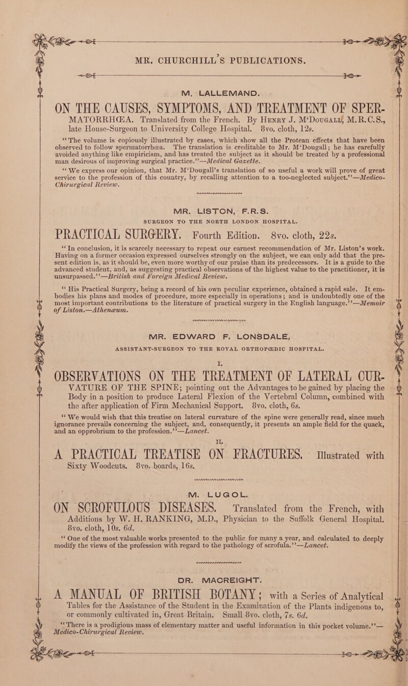 M, LALLEMAND. ON THE CAUSES, SYMPTOMS, AND TREATMENT OF SPER- MATORRHA. Translated from the French. By Henry J. M‘Dovaat, M.R.C.S., late House-Surgeon to University College Hospital. 8vo. cloth, 12s. “‘The volume is copiously illustrated by cases, which show all the Protean effects that have been observed to follow spermatorrhcea. The translation is creditable to Mr. M‘Dougall; he has carefully avoided anything like empiricism, and has treated the subject as it should be treated by a professional man desirous of improving surgical practice.’’—Medical Guzette. “* We express our opinion, that Mr. M‘Dougall’s translation of so useful a work will prove of great service to the profession of this country, by recalling attention to a too-neglected subject.’’—Medico- Chirurgical Review. wren MIR. LISTON, F.R.S. SURGEON TO THE NORTH LONDON HOSPITAL. PRACTICAL SURGERY. Fourth Edition. 8vo. cloth, 22s. “In conclusion, it is scarcely necessary to repeat our earnest recommendation of Mr. Liston’s work. Having on a former occasion expressed ourselves strongly on the subject, we can only add that the pre- sent edition is, as it should be, even more worthy of our praise than its predecessors. It is a guide to the advanced student, and, as suggesting practical observations of the highest value to the practitioner, it is unsurpassed.’’—British and Foreign Medical Review. “ His Practical Surgery, being a record of his own peculiar experience, obtained a rapid sale. It em- bodies his plans and modes of procedure, more especially in operations; and is undoubtedly one of the most important contributions to the literature of practical surgery in the English language.’’—Memoir of Liston.—Atheneum. nnerren Cem eens MR. EDWARD F. LONSDALE, ASSISTANT-SURGEON TO THE ROYAL ORTHOPGDIC HOSPITAL. VATURE OF THE SPINE; pointing out the Advantages to be gained by placing the Body in a position to produce Lateral Flexion of the Vertebral Column, combined with the after application of Firm Mechanical Support. 8vo. cloth, 6s. ‘We would wish that this treatise on lateral curvature of the spine were generally read, since much ignorance prevails concerning the subject, and, consequently, it presents an ample field for the quack, and an opprobrium to the profession.’’—Luncet. A PRACTICAL TREATISE ON FRACTURES, IMustrated with Sixty Woodcuts. 8vo. boards, 16s. emer ms Ermey M. LUGOL. ON SCROFULOUS DISEASES. — Translated from the French, with Additions by W. H. RANKING, M.D., Physician to the Suffolk General Hospital. 8yvo. cloth, 10s. 6d. ** One of the most valuable works presented to the public for many a year, and calculated to deeply modify the views of the profession with regard to the pathology of scrofula.’’—Lancet. va DR. MACREIGHT. A MANUAL OF BRITISH BOTANY; with a Series of Analytical Tables for the Assistance of the Student in the Examination of the Plants indigenous to, or commonly cultivated in, Great Britain. Small 8vo. cloth, 7s. 6d. “There is a prodigious mass of elementary matter and useful information in this pocket yolume.’?’— Medico-Chirurgical Review.