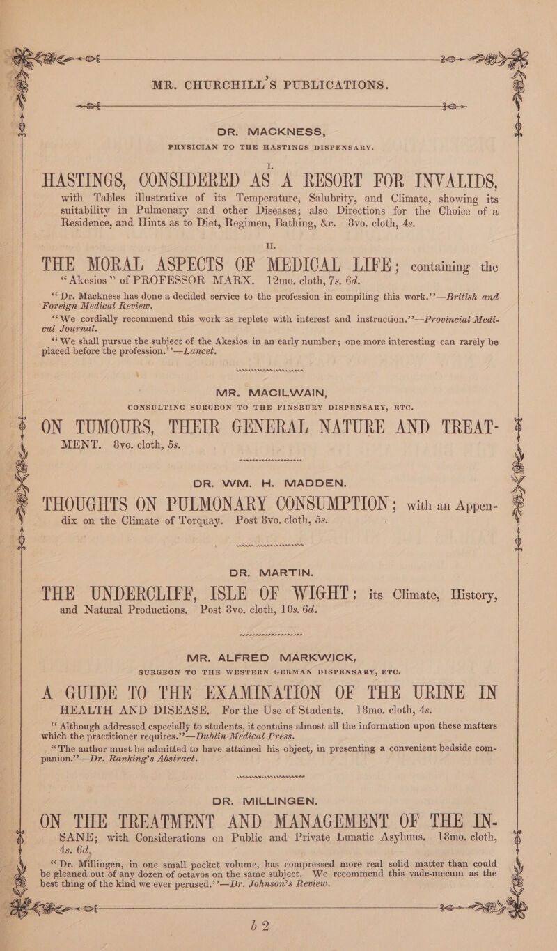 DR. MACKNESS, PHYSICIAN TO THE HASTINGS DISPENSARY. HASTINGS, CONSIDERED AS A RESORT FOR INVALIDS, with Tables illustrative of its Temperature, Salubrity, and Climate, showing its suitability in Pulmonary and other Diseases; also Directions for the Choice of a Residence, and Hints as to Diet, Regimen, Bathing, &amp;e. 8vo. cloth, 4s. THE MORAL ASPECTS OF MEDICAL LIFE; containing the “ Akesios ” of PROFESSOR MARX. 12mo. cloth, 7s. 6d. ‘** Dr. Mackness has done a decided service to the profession in compiling this work.’’—British and Foreign Medical Review. “‘We cordially recommend this work as replete with interest and instruction.’’—Provincial Medi- cal Journal, ‘* We shall pursue the subject of the Akesios in an early number; one more interesting can rarely be placed before the profession.’’—Laneet. WU emnrrreme rns ‘ MR. MACILWAIN, CONSULTING SURGEON TO THE FINSBURY DISPENSARY, ETC. ON TUMOURS, THEIR GENERAL NATURE AND TREAT- MENT. 8vo. cloth, 5s. DR. WM. H. MADDEN. THOUGHTS ON PULMONARY CONSUMPTION ; with an Appen- dix on the Climate of Torquay. Post 8vo. cloth, 5s. A nnn erm rw DR. MARTIN. THE UNDERCLIFF, ISLE OF WIGHT: its Climate, History, and Natural Productions. Post 8vo. cloth, 10s. 6d. PLA PLP LILIA ILI LA, MR. ALFRED MARKWICK, SURGEON TO THE WESTERN GERMAN DISPENSARY, ETC. ‘A GUIDE TO THE EXAMINATION OF THE URINE IN HEALTH AND DISEASE. For the Use of Students. 18mo. cloth, 4s. ** Although addressed especially to students, it contains almost all the information upon these matters which the practitioner requires.’’—Dublin Medical Press. “The author must be admitted to have attained his object, in presenting a convenient bedside com- panion.’’—Dr. Ranking’s Abstract. ns enn DR. MILLINGEN. ON THE TREATMENT AND MANAGEMENT OF THE IN- SANE; with Considerations on Public and Private Lunatic Asylums. 18mo. cloth, As. 6d, ear: Millingen, in one small pocket volume, has compressed more real solid matter than could be gleaned out of any dozen of octavos on the same subject. We recommend this vade-mecum as the best thing of the kind we ever perused.’’—Dr. Johnson’s Review.