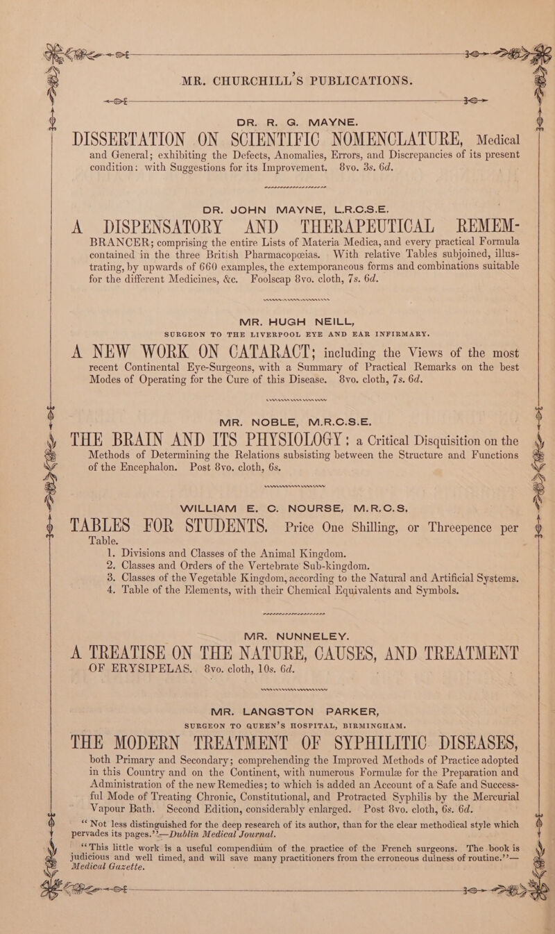 &lt;a e 3S ) DR. R. G. MAYNE. DISSERTATION ON SCIENTIFIC NOMENCLATURE, Medical and General; exhibiting the Defects, Anomalies, Errors, and Discrepancies of its present condition: with Suggestions for its Improvement. 8vo. 3s. 6d. POLL DILL LDL A DISPENSATORY AND THERAPEUTICAL REMEM: BRANCER; comprising the entire Lists of Materia Medica, and every practical Formula contained in the three British Pharmacopcias. With relative Tables subjoined, illus- trating, by upwards of 660 examples, the extemporancous forms and combinations suitable DAA R8 nn 8 MR. HUGH NEILL, SURGEON TO THE LIVERPOOL EYE AND EAR INFIRMARY. A NEW WORK ON CATARACT; including the Views of the most recent Continental Eye-Surgeons, with a Summary of Practical Remarks on the best Rms Wn Hm rw MR. NOBLE, M.R.C.S.E. : THE BRAIN AND ITS PHYSIOLOGY: a Critical Disquisition on the Q Methods of Determining the Relations subsisting between the Structure and Functions o of the Encephalon. Post 8vo. cloth, 6s. : WILLIAM E. C. NOURSE, M.R.C.S, TABLES FOR STUDENTS. Price One Shilling, or Threepence per Table. 1. Divisions and Classes of the Animal Kingdom. 2. Classes and Orders of the Vertebrate Sub-kingdom. 3. Classes of the Vegetable Kingdom, according to the Natural and Artificial Systems. MIR. NUNNELEY. A TREATISE ON THE NATURE, UMUSIES) AND TREATMEN OF ERYSIPELAS. 8vo. cloth, 10s. 6d. RE nn en rr MR. LANGSTON PARKER, SURGEON TO QUEEN’S HOSPITAL, BIRMINGHAM. THE MODERN TREATMENT OF SYPHILITIC. DISEASES, both Primary and Secondary; comprehending the Improved Methods of Practice adopted in this Country and on the Continent, with numerous Formule for the Preparation and Administration of the new Remedies; to which is added an Account of a Safe and Success- _ ful Mode of Treating Chronic, Constitutional, and Protracted Syphilis by the Mercurial Vapour Bath, Second Edition, considerably enlarged. Post 8vo. cloth, 6s. 6d. ““ Not less distinguished for the deep research of its author, than for the clear methodical style which pervades its pages.’’—Dublin Medical Journal. _ “This little work is a useful compendium of the practice of the French surgeons. The book is judicious and well timed, and will save many practitioners from the erroneous duiness of routine.’?— Medical Gazette. o f