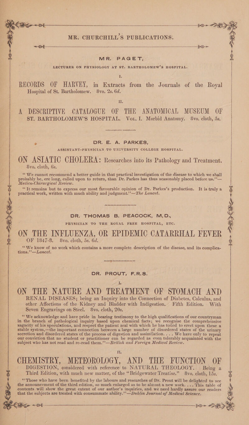 MR. PAGET, B: LECTURER ON PHYSIOLOGY AT ST. BARTHOLOMEW’S HOSPITAL. 16 RECORDS OF HARVEY, in Extracts from the Journals of the Royal Hospital of St. Bartholomew. 8vo. 2s. 6d. Il. A DESCRIPTIVE CATALOGUE OF THE ANATOMICAL MUSEUM OF ST. BARTHOLOMEW’S HOSPITAL. Vou. I. Morbid Anatomy. 8vo. cloth, 5s. AA Cerne nanny m DR. E. A. PARKES, ASSISTANT-PHYSICIAN TO UNIVERSITY COLLEGE HOSPITAL. ON ASIATIC CHOLERA: Researches into its Pathology and Treatment. 8vo. cloth, 6s. ‘We cannot recommend a better guide in that practical investigation of the disease to which we shall probably be, ere long, called upon to return, than Dr. Parkes has thus seasonably placed before us.’’— Medico-Chirurgical Review. “‘Tt remains but to express our most favourable opinion of Dr. Parkes’s production. It is truly a ( practical work, written with much ability and judgment.’’—The Luncet. DO LOLOLL LDL ELL LIL SOLED DR. THOMAS B. PEACOCK, M,D., PHYSICIAN TO THE ROYAL FREE HOSPITAL, ETC. ON THE INFLUENZA, OR EPIDEMIC CATARRHAL FEVER OF 1847-8. 8vo. cloth, 5s. 6d. ‘* We know of no work which contains a more complete description of the disease, and its complica- tions.’’—Laneet. PRI LIE LOIS ALE LDL ELIS DR. PROUT, F.R.S. ON THE NATURE AND TREATMENT OF STOMACH AND RENAL DISEASES; being an Inquiry into the Connection of Diabetes, Calculus, and other Affections of the Kidney and Bladder with Indigestion. Fifth Edition. With Seven Engravings on Steel. 8vo. cloth, 20s. _ “We acknowledge and have pride in bearing testimony to the high qualifications of our countryman in the branch of pathological inquiry based upon chemical facts; we recognise the comprehensive sagacity of his speculations, and respect the patient zeal with which he has toiled to erect upon these a stable system,—the important connection between a large number of disordered states of the urinary secretion and disordered states of the process of digestion and assimilation. ... We have only to repeat our conyiction that no student or practitioner can be regarded as even tolerably acquainted with the subject who has not read and re-read them.’’—British and Foreign Medical Review. I 10 CHEMISTRY, METEOROLOGY, AND THE FUNCTION OF DIGESTION, considered with reference to NATURAL THEOLOGY. Being a Third Edition, with much new matter, of the “Bridgewater Treatise.” 8vo. cloth, 15s. “Those who have been benefited by the labours and researches of Dr. Prout will be delighted to see the announcement of the third edition, so much enlarged as to be almost a new work. ... This table of contents will show the great extent of our author’s inquiries, and we need hardly assure our readers that the subjects are treated with consummate ahbility.’’—Dublin Journal of Medical Science. 1o- 20