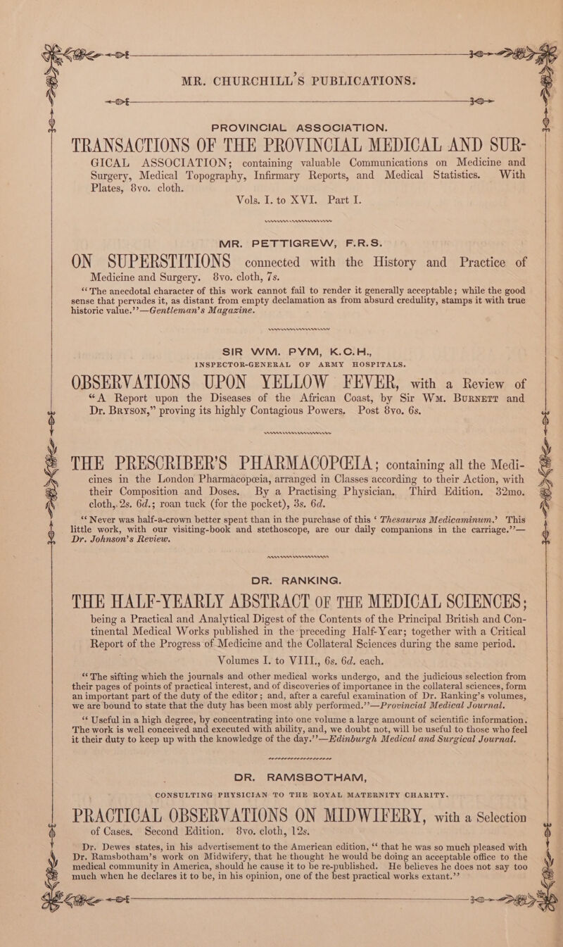 16&gt; PGE MR. CHURCHILL'S PUBLICATIONS. : 3S PROVINCIAL ASSOCIATION. TRANSACTIONS OF THE PROVINCIAL MEDICAL AND SUR- GICAL ASSOCIATION; containing valuable Communications on Medicine and Surgery, Medical Topography, Infirmary Reports, and Medical Statistics. With Plates, 8vo. cloth. Vols. I. to XVI. Part I. nt nnn rw MR. PETTIGREW, F.R.S. ON SUPERSTITIONS connected with the History and Practice of Medicine and Surgery. 8vo. cloth, 7s. “‘The anecdotal character of this work cannot fail to render it generally acceptable; while the good sense that pervades it, as distant from empty declamation as from absurd credulity, stamps it with true historic value.’’—Gentleman’s Magazine. ee mr rms Wr SIR WM. PYM, K.C.H., INSPECTOR-GENERAL OF ARMY HOSPITALS. OBSERVATIONS UPON YELLOW FEVER, with a Review of “A Report upon the Diseases of the African Coast, by Sir Wu. Buryerr and Dr. Bryson,” proving its highly Contagious Powers. Post 8vo. 6s. mn rn THE PRESCRIBER’S PHARMACOPCIA; containing all the Medi- S Sil Keo ~et cines in the London Pharmacopeia, arranged in Classes according to their Action, with their Composition and Doses. By a Practising Physician. Third Edition. 32mo. cloth, 2s. 6d.; roan tuck (for the pocket), 3s. 6d. being a Practical and Analytical Digest of the Contents of the Principal British and Con- tinental Medical Works published in the preceding Half Year; together with a Critical Report of the Progress of Medicine and the Collateral Sciences during the same period. ‘The sifting which the journals and other medical works undergo, and the judicious selection from their pages of points of practical interest, and of discoveries of importance in the collateral sciences, form an important part of the duty of the editor; and, after a careful examination of Dr. Ranking’s volumes, ‘* Never was half-a-crown better spent than in the purchase of this ‘ Thesaurus Medicaminum.’? This little work, with our visiting-book and stethoscope, are our daily companions in the carriage.’’— Dr. Johnson’s Review. DR. RANKING. THE HALF-YEARLY ABSTRACT OF THE MEDICAL SCIENCES; Volumes I. to VIIL., 6s. 6d. each. we are bound to state that the duty has been most ably performed.’’—Provincial Medical Journal. ‘¢ Useful in a high degree, by concentrating into one volume a large amount of scientific information. The work is well conceived and executed with ability, and, we doubt not, will be useful to those who feel it their duty to keep up with the knowledge of the day.’’—Kdinburgh Medical and Surgical Journal. eer ne nesere DR. RAMSBOTHAM, CONSULTING PHYSICIAN TO THE ROYAL MATERNITY CHARITY. PRAGTIGAL OBSERVATIONS ON MIDWIFERY, with a Selection of Cases. Second Edition. 8vo. cloth, 12s. Dr. Dewes states, in his advertisement to the American edition, ‘‘ that he was so much pleased with Dr. Ramsbotham’s work on Midwifery, that he thought he would be doing an acceptable office to the medical community in America, should he cause it to be re-published. He believes he does not say too much when he declares it to be, in his opinion, one of the best practical works extant.’