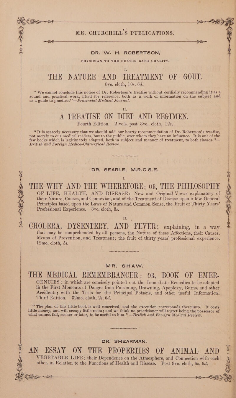 DR. W. H. ROBERTSON, PHYSICIAN TO THE BUXTON BATH CHARITY. THE NATURE AND TREATMENT OF GOUT. 8vo. cloth, 10s. 6d. “‘ We cannot conclude this notice of Dr. Robertson’s treatise without cordially recommending it as a sound and practical work, fitted for reference, both as a work of information on the subject and as a guide to practice.’’—Provincial Medical Journal. A TREATISE ON DIET AND REGIMEN, Fourth Edition. 2 vols. post 8vo. cloth, 12s. “It is scarcely necessary that we should add our hearty recommendation of Dr. Robertson’s treatise, not merely to our medical readers, but to the public, over whom they have an influence. It is one of the few books which is legitimately adapted, both in subject and manner of treatment, to both classes.”’— British and Foreign Medico-Chirurgical Review. re rrr nner DR. SEARLE, M.R.C.S.E. THE WHY AND THE WHEREFORE; OR, THE PHILOSOPHY OF LIFE, HEALTH, AND DISEASE: New and Original Views explanatory of their Nature, Causes, and Connexion, and of the Treatment of Disease upon a few General Principles based upon the Laws of Nature and Common Sense, the Fruit of Thirty Years’ Professional Experience. 8vo. cloth, 8s. CHOLERA, DYSENTERY, AND FEVER: oxplaining, in a way that may be comprehended by all persons, the Nature of these Affections, their Causes, Means of Prevention, and Treatment; the fruit of thirty years’ professional experience. 12mo. cloth, 5s. PAPO PE PELE PPLE LODO LEDS MR. SHAW. THE MEDICAL REMEMBRANCER; or, BOOK OF EMER- GENCIES: in which are concisely pointed out the Immediate Remedies to be adopted in the First Moments of Danger from Poisoning, Drowning, Apoplexy, Burns, and other Accidents; with the Tests for the Principal Poisons, and other useful Information. Third Edition. 32mo. cloth, 2s. 6d. ‘The plan of this little book is well conceived, and the execution corresponds thereunto. It costs little money, and will occupy little room ; and we think no practitioner will regret being the possessor of what cannot fail, sooner or later, to be useful to him.’’—British and Foreign Medical Review. DR. SHEARMAN. AN ESSAY ON THE PROPERTIES OF ANIMAL AND VEGETABLE LIFE; their Dependence on the Atmosphere, and Connection with each other, in Relation to the Functions of Health and Disease. Post 8yvo. cloth, 5s. 6d.