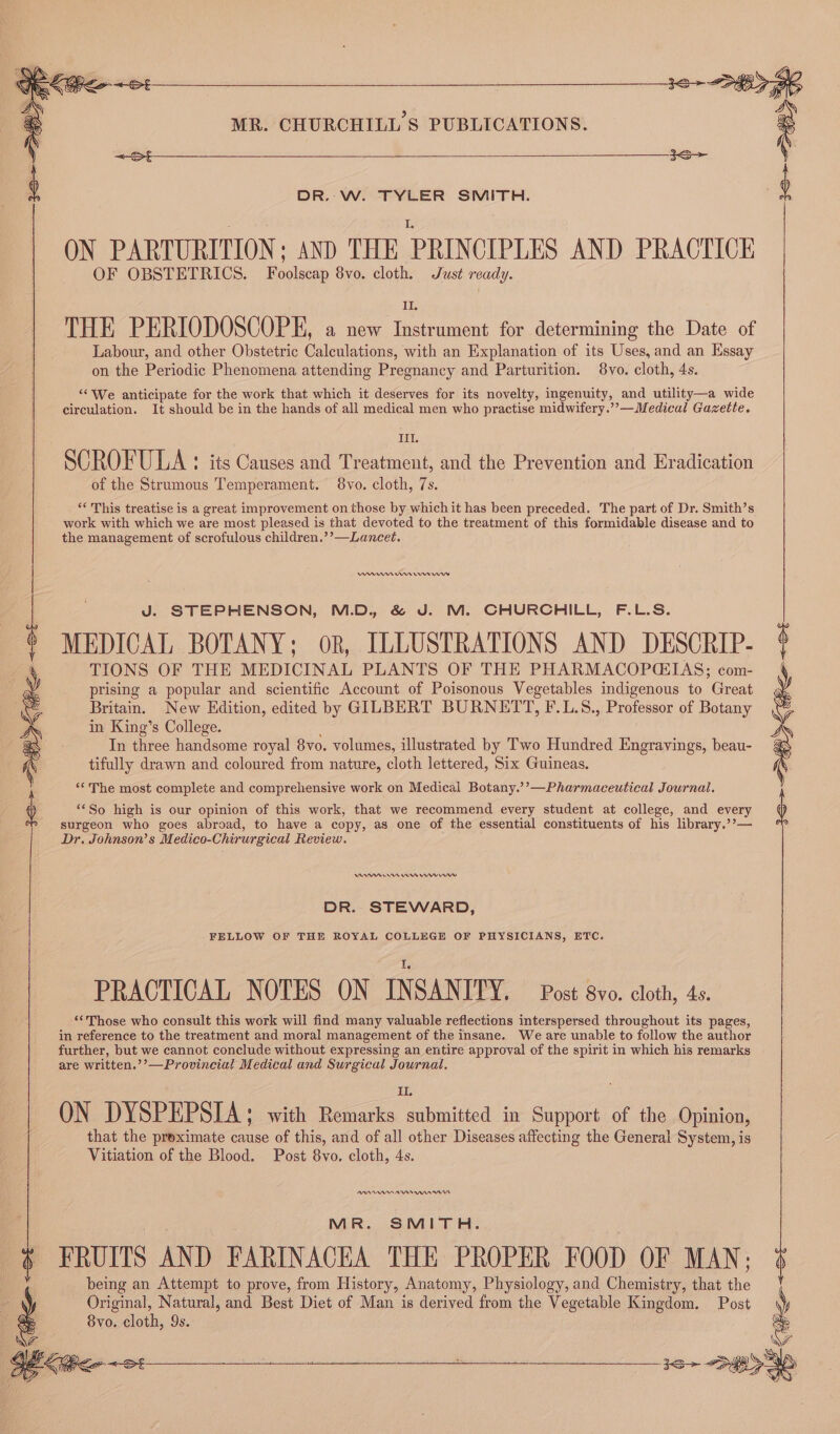 DR. W. TYLER SMITH. OF OBSTETRICS. Foolscap 8vo. cloth. Just ready. IL. THE PERIODOSCOPE, a new Instrument for determining the Date of Labour, and other Obstetric Calculations, with an Explanation of its Uses, and an Essay on the Periodic Phenomena attending Pregnancy and Parturition. 8vo. cloth, 4s. ‘“We anticipate for the work that which it deserves for its novelty, ingenuity, and utility—a wide circulation. It should be in the hands of all medical men who practise midwifery.’’—Medical Gazette. III. SCROFULA : its Causes and Treatment, and the Prevention and Eradication of the Strumous Temperament. 8vo. cloth, 7s. ‘This treatise is a great improvement on those by whichit has been preceded. The part of Dr. Smith’s work with which we are most pleased is that devoted to the treatment of this formidable disease and to the management of scrofulous children.’’—Lancet. WAnnm waren J. STEPHENSON, M.D. &amp; J. M. CHURCHILL, F.L.S. MEDICAL BOTANY; oR, ILLUSTRATIONS AND DESCRIP- TIONS OF THE MEDICINAL PLANTS OF THE PHARMACOPC:IAS; com- prising a popular and scientific Account of Poisonous Vegetables indigenous to Great Britain. New Edition, edited by GILBERT BURNETT, F.L.S., Professor of Botany in King’s College. In three handsome royal 8vo. volumes, illustrated by Two Hundred Engravings, beau- tifully drawn and coloured from nature, cloth lettered, Six Guineas. ‘* The most complete and comprehensive work on Medical Botany.’’—Pharmaceutical Journal. b ‘‘So high is our opinion of this work, that we recommend every student at college, and every surgeon who goes abroad, to have a copy, as one of the essential constituents of his library.’’— Dr. Johnson’s Medico-Chirurgical Review. ON PARTURITION ; AND THE PRINCIPLES AND PRACTICE Vn Wun DR. STEWARD, FELLOW OF THE ROYAL COLLEGE OF PHYSICIANS, ETC. PRACTICAL NOTES ON INSANITY. Post 8vo. cloth, 4s. “Those who consult this work will find many valuable reflections interspersed throughout its pages, in reference to the treatment and moral management of the insane. We are unable to follow the author further, but we cannot conclude without expressing an entire approval of the spirit in which his remarks are written.’’—Provincial Medical and Surgical Journal. II. ON DYSPEPSIA; with Remarks submitted in Support of the Opinion, that the preximate cause of this, and of all other Diseases affecting the General System, is Vitiation of the Blood. Post 8vo. cloth, 4s. PAAADAAM TOA An Ant MR. SMITH. FRUITS AND FARINACEA THE PROPER FOOD OF MAN; being an Attempt to prove, from History, Anatomy, Physiology, and Chemistry, that the Original, Natural, and Best Diet of Man is derived from the Vegetable Kingdom. Post 8vo. cloth, 9s.