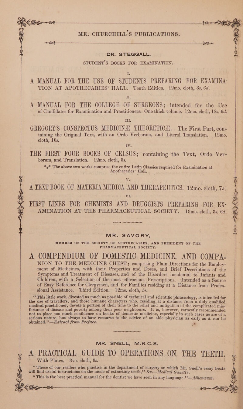 On ieo~ot ri : MR. CHURCHILL'S PUBLICATIONS. &lt;—Srt——__————- TION AT APOTHECARIES’ HALL. Tenth Edition. 12mo. cloth, 8s. 6d. II. A MANUAL FOR THE COLLEGE OF SURGEONS; intended for the Use of Candidates for Examination and Practitioners. One thick volume. 12mo. cloth, 12s. 6d. Ill. GREGORY'S CONSPECTUS MEDICINA, THEORETICA. The First Part, con- taining the Original Text, with an Ordo Verborum, and Literal Translation. 12mo. cloth, 10s. IV THE FIRST FOUR BOOKS OF CELSUS; containing the Text, Ordo Ver- borum, and Translation. 12mo. cloth, 8s. *,* The above two works comprise the entire Latin Classics required for Examination at Apothecaries’ Hall, V. A TEXT-BOOK OF MATERIA-MEDICA AND THERAPEUTICS, 12mo. cloth, 7s. VI. FIRST LINES FOR CHEMISTS AND DRUGGISTS PREPARING FOR EX- ‘ AMINATION AT THE PHARMACEUTICAL SOCIETY. 18mo. cloth, 3s. 6d. &amp; ) DR. STEGGALL. STUDENT'S BOOKS FOR EXAMINATION. A MANUAL FOR THE USE OF STUDENTS PREPARING FOR EXAMINA- : MOA Im nnnmrnw MR. SAVORY, MEMBER OF THE SOCIETY OF APOTHECARIES, AND PRESIDENT OF THE PHARMACEUTICAL SOCIETY. A COMPENDIUM OF DOMESTIC MEDICINE, AND COMPA- NION TO THE MEDICINE CHEST; comprising Plain Directions for the Employ- ment of Medicines, with their Properties and Doses, and Brief Descriptions of the Symptoms and Treatment of Diseases, and of the Disorders incidental to Infants and Children, with a Selection of the most efficacious Prescriptions. Intended as a Source of Easy Reference for Clergymen, and for Families residing at a Distance from Profes- sional Assistance. Third Edition. 12mo. cloth, 5s. ‘* This little work, divested as much as possible of technical and scientific phraseology, is intended for the use of travellers, and those humane characters who, residing at a distance from a duly qualified medical practitioner, devote a portion of their time to the relief and mitigation of the complicated mis- fortunes of disease and poverty among their poor neighbours. It is, however, earnestly recommended not to place too much confidence on books of domestic medicine, especially in such cases as are of a serious nature, but always to have recourse to the advice of an able physician as early as it can be obtained.’?’—Eatract from Preface. * MR. SNELL, M.R.C.S. A PRACTICAL GUIDE TO OPERATIONS ON THE TEETH. ¢ With Plates. 8vo. cloth, 8s. ‘Those of our readers who practise in the department of surgery on which Mr. Snell’s essay treats will find useful instructions on the mode of extracting teeth,’? &amp;e.— Medical Gazette. “This is the best practical manual for the dentist we have seen in any language.’’—Atheneum.
