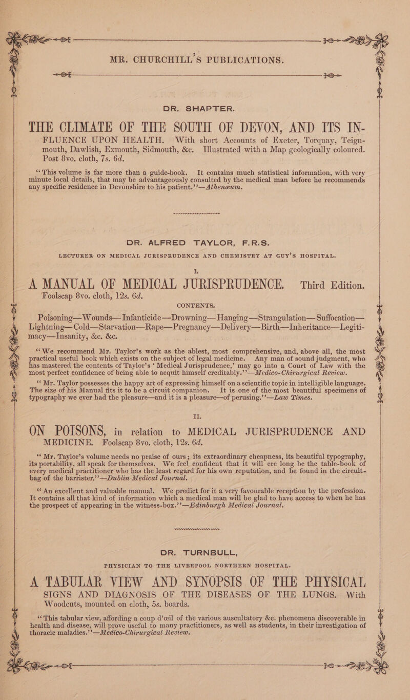 DR. SHAPTER. THE CLIMATE OF THE SOUTH OF DEVON, AND ITS IN- FLUENCE UPON HEALTH. With short Accounts of Exeter, Torquay, Teign- mouth, Dawlish, Exmouth, Sidmouth, &c. Ulustrated with a Map geologically coloured. Post 8vo. cloth, 7s. 6d. ‘* This volume is far more than a guide-book. It contains much statistical information, with very minute local details, that may be advantageously consulted by the medical man before he recommends any specific residence in Devonshire to his patient.’’— Atheneum. DR. ALFRED TAYLOR, F.R.S. LECTURER ON MEDICAL JURISPRUDENCE AND CHEMISTRY AT GUY’S HOSPITAL. A MANUAL OF MEDICAL JURISPRUDENCE. Third Edition. Foolscap 8yo. cloth, 12s. 6d. Poisoning—W ounds— Infanticide —Drowning— Hanging —Strangulation— Suffocation— Lightning— Cold—Starvation—Rape—Pre gnaney—Delivery Birth—Inheritance—Legiti- macy—Insanity, &c. &c. **We recommend Mr. Taylor’s work as the ablest, most comprehensive, and, above all, the most practical useful book which exists on the subject of legal medicine. Any man of sound judgment, who has mastered the contents of Taylor’s ‘ Medical Jurisprudence,’ may go into a Court of Law with the most perfect confidence of being able to acquit himself creditably.’’—Medico-Chirurgical Review. ey ae “* Mr. Taylor possesses the happy art of expressing himself on a scientific topic in intelligible language. The size of his Manual fits it to be a circuit companion. It is one of the most beautiful specimens of typography we ever had the pleasure—and it is a pleasure—of perusing.’’—Law Times. II. ON POISONS, in relation to MEDICAL JURISPRUDENCE AND MEDICINE. Foolscap 8vo. cloth, 12s. 6d. “* Mr. Taylor’s volume needs no praise of ours; its extraordinary cheapness, its beautiful typography, its portability, all speak for themselves. We feel confident that it will ere long be the table-book of every medical practitioner who has the least regard for his own reputation, and be found in the circuit- bag of the barrister.’’—Dublin Medical Journal. “¢ An excellent and valuable manual. We predict for it a very favourable reception by the profession. It contains all that kind of information which a medical man will be glad to have access to when he has the prospect of appearing in the witness-box.’’—Edinburgh Medical Journal. Venn nar DR. TURNBULL, PHYSICIAN TO THE LIVERPOOL NORTHERN HOSPITAL. A TABULAR VIEW AND SYNOPSIS OF THE PHYSICAL SIGNS AND DIAGNOSIS OF THE DISEASES OF THE LUNGS. With Woodcuts, mounted on cloth, 5s. boards. ‘This tabular view, affording a coup d’ceil of the various auscultatory &c. phenomena discoverable in health and disease, will prove useful to many practitioners, as well as students, in their investigation of thoracic maladies.’’—Medico-Chirurgical Review. ei ; 5