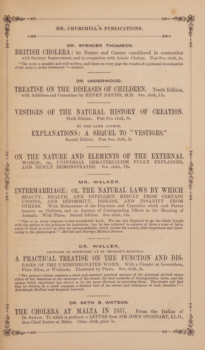 <>St--S — DR. SPENCER THOMSON. BRITISH CHOLERA: its Nature and Causes considered in connection with Sanitary Improvement, and in comparison with Asiatic Cholera. Post 8vo. cloth, 4s. ‘The work is sensible and well written, and bears on every page the results of a personal investigation of the subject under treatment.’’—Lancet. Daly DR. UNDERWOOD. TREATISE ON THE DISEASES OF CHILDREN, — Tenth Edition, with Additions and Corrections by HENRY DAVIES, M.D. 8vo. cloth, 15s. VESTIGES OF THE NATURAL HISTORY OF CREATION. Sixth Edition. Post 8vo. cloth, 9s. BY THE SAME AUTHOR. EXPLANATIONS: A SEQUEL TO “VESTIGES.” Second Edition. ~Post 8vo. cloth, 5s. ere nner es tr ere WORLD; or, UNIVERSAL IMMATERIALISM FULLY EXPLAINED, AND NEWLY DEMONSTRATED. 8vo. cloth, 10s, MR. WALKER. S INTERMARRIAGE; oR, THE NATURAL LAWS BY WHICH BEAUTY, HEALTH, AND INTELLECT RESULT FROM CERTAIN UNIONS, AND DEFORMITY, DISEASE, AND INSANITY FROM OTHERS. With Delineations of the Functions and Capacities which each Parent bestows on Children, and an Account of Corresponding Effects im the Breeding of Animals. With Plates. Second Edition. 8vo. cloth, 14s. ““This is in many respects a very remarkable book. We are not disposed to go the whole length with the author in the positions he maintains; but he has collected in support of them a mass of facts, many of them as novel as they are unimpeachable, which render his volume alike important and inter- esting to the physiologist.’’—British and Foreign Medical Review. en ns am DR. WALLER, LECTURER ON MIDWIFERY AT ST. THOMAS’S HOSPITAL. A PRACTICAL TREATISE ON THE FUNCTION AND DIS- EASES OF THE UNIMPREGNATED WOMB. With a Chapter on Leucorrhea, Fluor Albus, or Weakness. Illustrated by Plates. 8vo. cloth, 9s. “The present volume contains a short and succinct practical account of the principal morbid states either of the functions or the structure of the womb, the best methods of distinguishing them, and the means which experience has shown to be the most effectual in removing them. ‘The reader will find that he obtains, in a small compass, a distinct view of the nature and treatment of each disorder.’’— Edinburgh Medical and Surgical Journal. PLL LL LD DL IL ILLIA LIS DR. SETH B. WATSON. THE CHOLERA AT MALTA IN 1887, From the Italian of Dr. Sriton. To which is prefixed, a LETTER from SIR JOHN STODDART, LL.D. then Chief Justice at Malta. 18mo. cloth, price 5s.