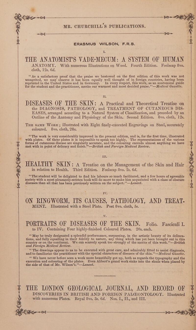 4 ERASMUS WILSON, F.R.S. I, THE ANATOMIST’S VADE-MECUM: A SYSTEM OF HUMAN ANATOMY. With numerous Illustrations on Wood. Fourth Edition. Foolscap 8vo. cloth, 12s. 6d. ** As a satisfactory proof that the praise we bestowed on the first edition of this work was not unmerited, we may observe it has been equally well thought of in foreign countries, having been reprinted in the United States and in Germany. In every respect, this work, as an anatomical guide for the student and the practitioner, merits our warmest and most decided praise.’’—Medical Gazette. ETS DISEASES OF THE SKIN: A Practical and Theoretical Treatise on the DIAGNOSIS, PATHOLOGY, and TREATMENT OF CUTANEOUS DIS- EASES, arranged according to a Natural System of Classification, and preceded by an Outline of the Anatomy and Physiology of the Skin. Second Edition. 8vo. cloth, 12s. THE SAME Work;; illustrated with Hight finely-executed Engravings on Steel, accurately coloured. 8vo. cloth, 28s. ‘“*The work is very considerably improved in the present edition, and is, for the first time, illustrated with plates. Of these plates it is impossible to speak too highly. The representations of the various forms of cutaneous disease are singularly accurate, and the colouring exceeds almost anything we have met with in point of delicacy and finish.’’—British and Foreign Medical Review. IiJ. ~ HEALTHY SKIN: A Treatise on the Management of the Skin and Hair ‘ in relation to Health. Third Edition. Foolscap 8vo. 2s. 6d. jhe student will be delighted to find his labours so much facilitated, and a few hours of agreeable society with a most pleasantly-written book will do more to make him acquainted with a class of obscure diseases than all that has been previously written on the subject.’’—Lancet. ‘ MENT. Illustrated with a Steel Plate. Post 8vo. cloth, 5s. V. PORTRAITS OF DISEASES OF THE SKIN. Folio. Fasciculi I. to IV. Containing Four highly-finished Coloured Plates. 20s. each. ‘‘ May be truly designated a splendid performance, surpassing, in the artistic beauty of its delinea- tions, and fully equalling in their fidelity to nature, any thing which has yet been brought out in this country or on the continent. We can scarcely speak too strongly of the merits of this work.’’—British and Foreign Medical Review. “The drawings appear to us to be executed with great care, and admirably fitted to assist diagnosis, and to familiarize the practitioner with the special characters of diseases of the skin.’’—Medical Gazette. ‘‘ We have never before seen a work more beautifully got up, both as regards the typography and the execution and colouring of the plates. Even Alibert’s grand work sinks into the shade when placed by the side of that of Mr. Wilson’s.’’—Lanecet. Ams reer nw THE LONDON GEOLOGICAL JOURNAL, AND RECORD OF DISCOVERIES IN BRITISH AND FOREIGN PALGZONTOLOGY. Ilustrated with numerous Plates. Royal 8vo. 3s. 6d. Nos. I., IJ., and III. ON RINGWORM, ITS CAUSES, PATHOLOGY, AND TREAT-