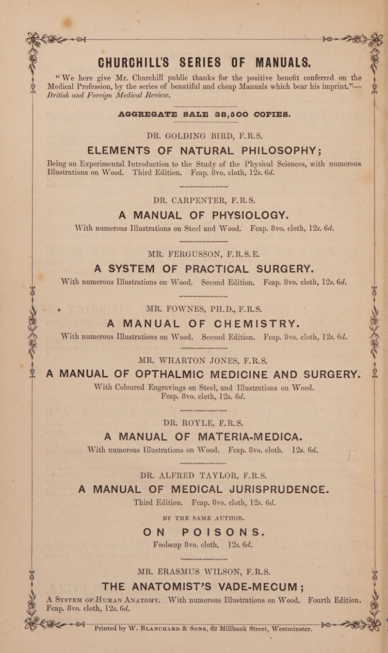 Steps 28> $e ‘ CHURCHILLS SERIES OF MANUALS. ie | “We here give Mr. Churchill public thanks for the positive benefit conferred on the b Medical Profession, by the series of beautiful and cheap Manuals which bear his imprint.”— b British and Foreign Medical Review. AGGREGATE SALE 38,500 COPIES. DR. GOLDING BIRD, F.R.S. ELEMENTS OF NATURAL PHILOSOPHY; Being an Experimental Introduction to the Study of the Physical Sciences, with numerous Illustrations on Wood. Third Edition. Feap. 8vo. cloth, 12s. 6d. DR. CARPENTER, F.R.S. A MANUAL OF PHYSIOLOGY. With numerous Illustrations on Steel and Wood. Fcap. 8vo. cloth, 12s. 6d. rer srr nr errr MR. FERGUSSON, F.R.S. E. A SYSTEM OF PRACTICAL SURGERY. With numerous Ilustrations on Wood. Second Edition. Fcap. 8vo. cloth, 12s. 6d. Fam aaa amen eaaaaal : MR. FOWNES, PH.D., F.R.S. A MANUAL OF CHEMISTRY. With numerous Illustrations on Wood. Second Edition. Feap. 8vo. cloth, 12s. 6d. MR. WHARTON JONES, F.R.S. A MANUAL OF OPTHALMIC MEDICINE AND SURGERY. With Coloured Engravings on Steel, and Illustrations on Wood. Fcap. 8vo. cloth, 12s. 6d. 30+ DBS Pee 9 —_____ ew en nnn nw DR. ROYLE, F.R.S. A MANUAL OF MATERIA-MEDICA. _ With numerous Illustrations on Wood. Fcap. 8vo. cloth. 12s. 6d. DR. ALFRED TAYLOR, F.R.S. | A MANUAL OF MEDICAL JURISPRUDENCE. Third Edition. Fcap. 8vo. cloth, 12s. 6d. BY THE SAME AUTHOR. ON POISONS. Foolscap 8vo. cloth. 12s. 6d. ne mn nn ‘ MR. ERASMUS WILSON, F.R.S. be THE ANATOMIST’S VADE-MECUM ; A System or Human Anatomy. With numerous Illustrations on Wood. Fourth Edition. Fcap. 8vo. cloth, 12s. 6d. Printed by W. BLancuarp &amp; Sons, 62 Millbank Street, Westminster.