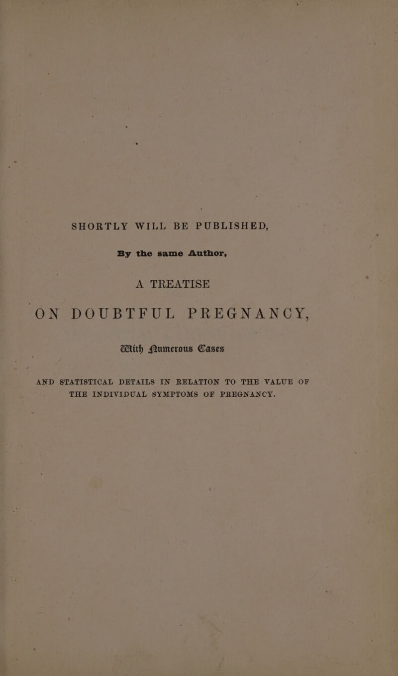 SHORTLY WILL BE PUBLISHED, mye wine nthed “A TREATISE ON DOUBTFUL PREGNANCY, GHith Mumerous Cases : AND STATISTICAL DETAILS IN RELATION TO THE VALUE OF THE INDIVIDUAL SYMPTOMS OF PREGNANCY.