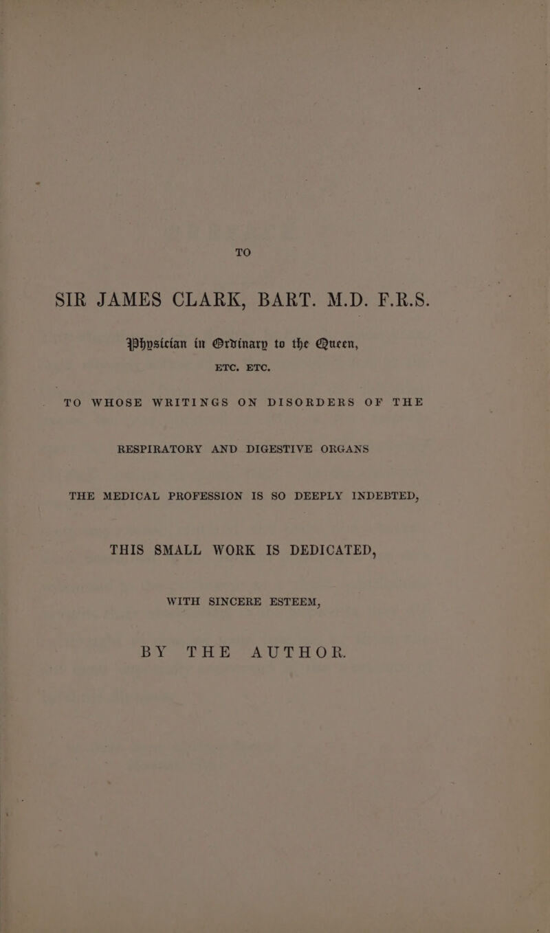 TO SIR JAMES CLARK, BART. M.D. F.R.S. Whpsictan in Ordinary to the Queen, ETC, ETC, “ro WHOSE WRITINGS ON DISORDERS OF THE RESPIRATORY AND DIGESTIVE ORGANS THE MEDICAL PROFESSION IS SO DEEPLY INDEBTED, THIS SMALL WORK IS DEDICATED, WITH SINCERE ESTEEM, Bi BL tee Pak te Oat.