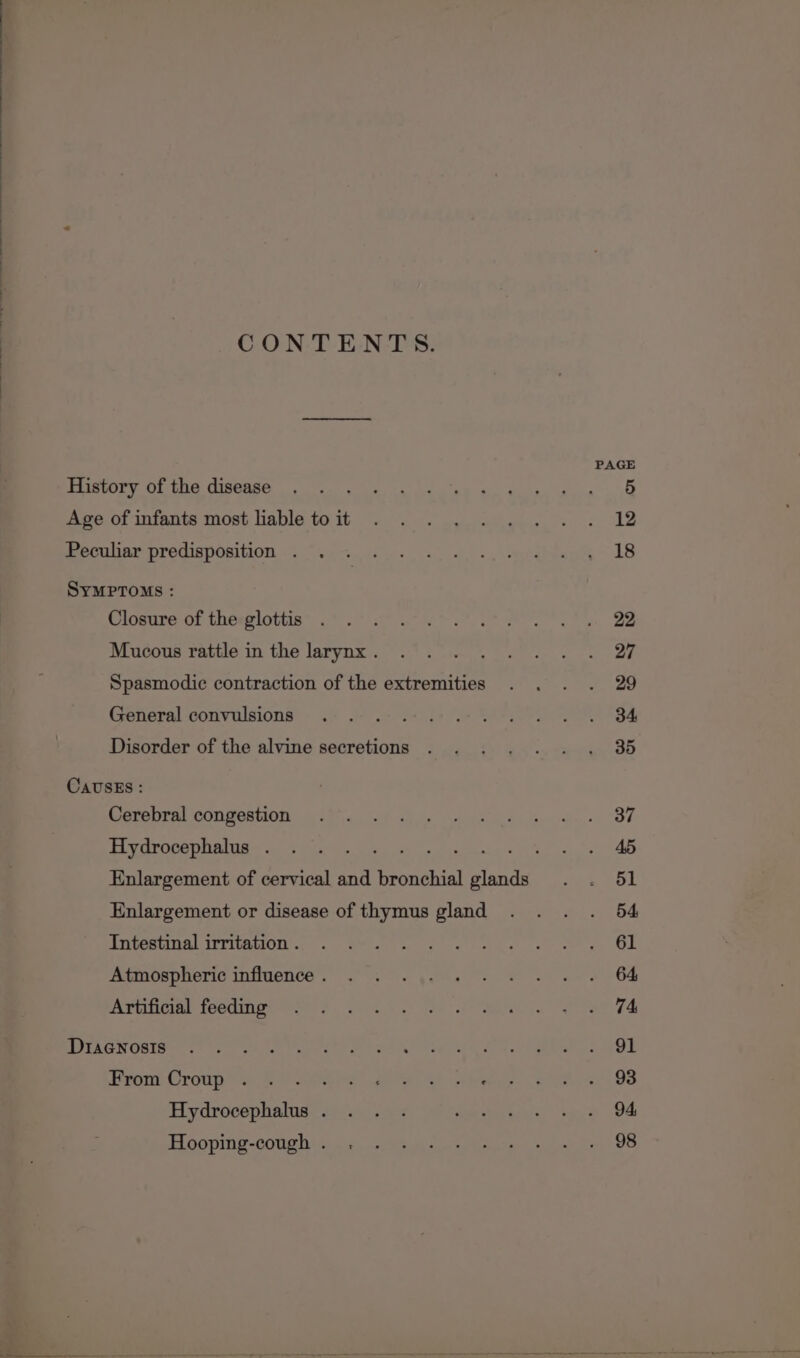 CONTENTS. History of the disease Age of infants most lable to it Peculiar predisposition . SYMPTOMS : Closure of the glottis Mucous rattle in the larynx . Spasmodic contraction of the extremities General convulsions Disorder of the alvine secretions CavUsEs : Cerebral congestion Hydrocephalus . Enlargement or disease of thymus gland Intestinal irritation . Atmospheric influence . Artificial feeding Diagnosis From Croup 3 Hydrocephalus . Hooping-cough .