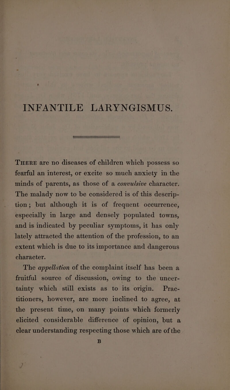 INFANTILE LARYNGISMUS. THERE are no diseases of children which possess so fearful an interest, or excite so much anxiety in the minds of parents, as those of a convulsive character. The malady now to be considered is of this descrip- tion; but although it is of frequent occurrence, especially in large and densely populated towns, and is indicated by peculiar symptoms, it has only lately attracted the attention of the profession, to an extent which is due to its importance and dangerous character. The appellation of the complaint itself has been a fruitful source of discussion, owing to the uncer- tainty which still exists as to its origin. Prac- titioners, however, are more inclined to agree, at the present time, on many points which formerly elicited considerable difference of opinion, but a clear understanding respecting those which are of the B