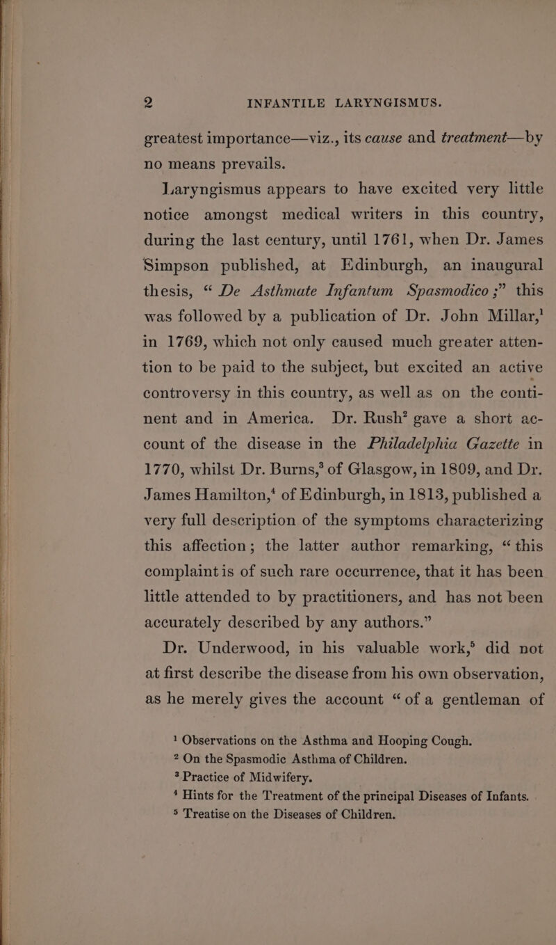 greatest importance—viz., its cause and treatment—by no means prevails. Laryngismus appears to have excited very little notice amongst medical writers in this country, during the last century, until 1761, when Dr. James Simpson published, at Edinburgh, an inaugural thesis, “ De Asthmate Infantum Spasmodico ;” this was followed by a publication of Dr. John Millar,’ in 1769, which not only caused much greater atten- tion to be paid to the subject, but excited an active controversy in this country, as well as on the conti- nent and in America. Dr. Rush’ gave a short ac- count of the disease in the Philadelphia Gazette in 1770, whilst Dr. Burns,’ of Glasgow, in 1809, and Dr. James Hamilton,* of Edinburgh, in 1813, published a very full description of the symptoms characterizing this affection; the latter author remarking, “ this complaint is of such rare occurrence, that it has been little attended to by practitioners, and has not been accurately described by any authors.” Dr. Underwood, in his valuable work, did not at first describe the disease from his own observation, as he merely gives the account “ofa gentleman of 1 Observations on the Asthma and Hooping Cough. 2 On the Spasmodic Asthma of Children. 3 Practice of Midwifery. * Hints for the Treatment of the principal Diseases of Infants. 5 Treatise on the Diseases of Children.