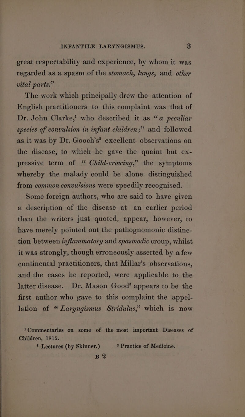 great respectability and experience, by whom it was regarded as a spasm of the stomach, lungs, and other vital parts.” The work which principally drew the attention of English practitioners to this complaint was that of Dr. John Clarke,’ who described it as “a peculiar species of convulsion in infant children ;” and followed as it was by Dr. Gooch’s’ excellent observations on the disease, to which he gave the quaint but ex- pressive term of “ Child-crowing,” the symptoms whereby the malady could be alone distinguished from common convulsions were speedily recognised. Some foreign authors, who are said to have given a description of the disease at an earlier period than the writers just quoted, appear, however, to have merely pointed out the pathognomonic distinc- tion between inflammatory and spasmodic croup, whilst it was strongly, though erroneously asserted by afew continental practitioners, that Millar’s observations, and the cases he reported, were applicable to the latter disease. Dr. Mason Good’ appears to be the first author who gave to this complaint the appel- ? lation of “ Laryngismus Stridulus,’ which is now 1Commentaries on some of the most important Diseases of Children, 1815. ® Lectures (by Skinner.) $ Practice of Medicine. B2