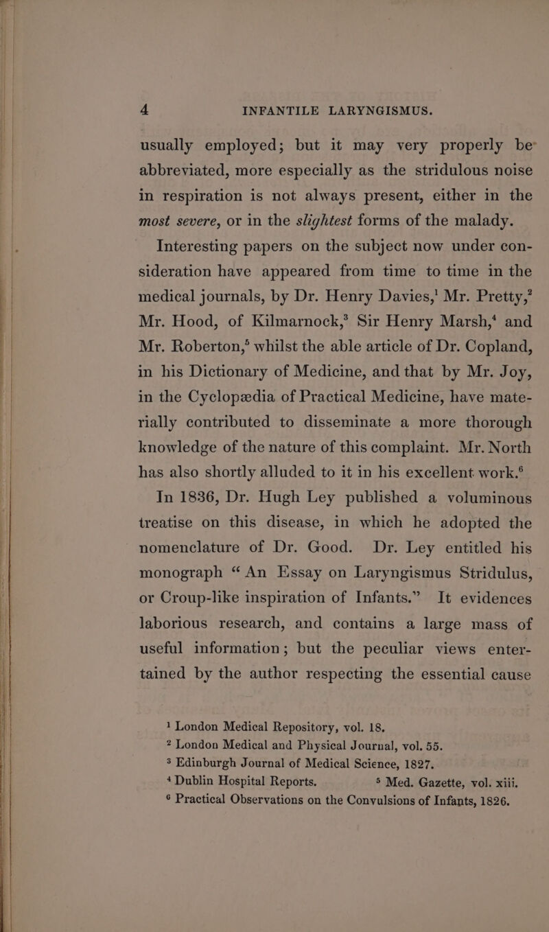 ee a usually employed; but it may very properly be abbreviated, more especially as the stridulous noise in respiration is not always present, either in the most severe, or in the slightest forms of the malady. Interesting papers on the subject now under con- sideration have appeared from time to time in the medical journals, by Dr. Henry Davies,’ Mr. Pretty,’ Mr. Hood, of Kilmarnock,’ Sir Henry Marsh,* and Mr. Roberton,’ whilst the able article of Dr. Copland, in his Dictionary of Medicine, and that by Mr. Joy, in the Cyclopedia of Practical Medicine, have mate- rially contributed to disseminate a more thorough knowledge of the nature of this complaint. Mr. North has also shortly alluded to it in his excellent work.® In 1836, Dr. Hugh Ley published a voluminous treatise on this disease, in which he adopted the nomenclature of Dr. Good. Dr. Ley entitled his monograph “An Essay on Laryngismus Stridulus, or Croup-like inspiration of Infants.” It evidences laborious research, and contains a large mass of useful information; but the peculiar views enter- tained by the author respecting the essential cause 1 London Medical Repository, vol. 18. ? London Medical and Physical Journal, vol. 55. 5 Edinburgh Journal of Medical Science, 1827. 4 Dublin Hospital Reports. 5 Med. Gazette, vol. xiii, 6 Practical Observations on the Convulsions of Infants, 1826.