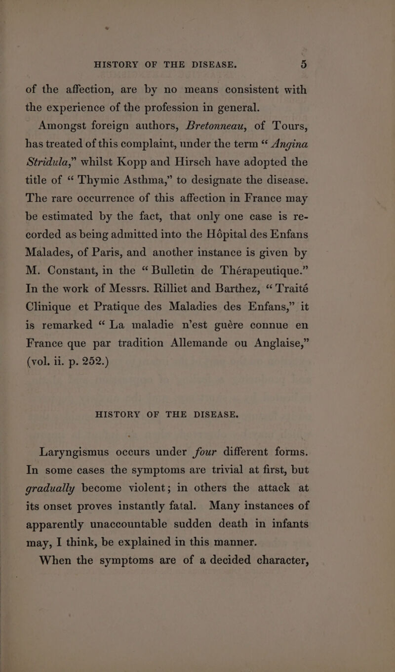 of the affection, are by no means consistent with the experience of the profession in general. Amongst foreign authors, Bretonneau, of Tours, has treated of this complaint, under the term “ Angina Stridula,” whilst Kopp and Hirsch have adopted the title of “ Thymic Asthma,” to designate the disease. The rare occurrence of this affection in France may be estimated by the fact, that only one case is re- corded as being admitted into the Hopital des Enfans Malades, of Paris, and another instance is given by M. Constant, in the “ Bulletin de Thérapeutique.” In the work of Messrs. Rilliet and Barthez, “ Traité Clinique et Pratique des Maladies des Enfans,” it is remarked “ La maladie n’est guére connue en France que par tradition Allemande ou Anglaise,” (vol. ii. p. 252.) HISTORY OF THE DISEASE. Laryngismus occurs under four different forms. In some cases the symptoms are trivial at first, but gradually become violent; in others the attack at its onset proves instantly fatal. Many instances of apparently unaccountable sudden death in infants may, I think, be explained in this manner. When the symptoms are of a decided character,