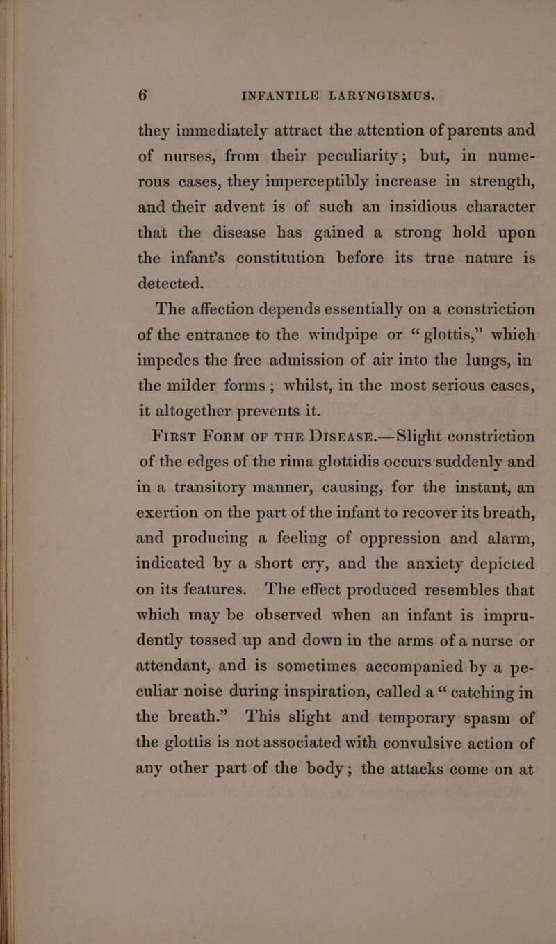 they immediately attract the attention of parents and of nurses, from their peculiarity; but, in nume- rous cases, they imperceptibly increase in strength, and their advent is of such an insidious character that the disease has gained a strong hold upon’ the infant’s constitution before its true nature is detected. The affection depends essentially on a constriction of the entrance to the windpipe or “ glottis,” which impedes the free admission of air into the lungs, in the milder forms ; whilst, in the most serious cases, it altogether prevents it. First Form oF THE DISEASE.—Slight constriction of the edges of the rima glottidis occurs suddenly and in a transitory manner, causing, for the instant, an exertion on the part of the infant to recover its breath, and producing a feeling of oppression and alarm, indicated by a short cry, and the anxiety depicted on its features. The effect produced resembles that which may be observed when an infant is impru- dently tossed up and down in the arms of a nurse or attendant, and is sometimes accompanied by a pe- culiar noise during inspiration, called a “ catching in the breath.” This slight and temporary spasm of the glottis is not associated with convulsive action of any other part of the body; the attacks come on at