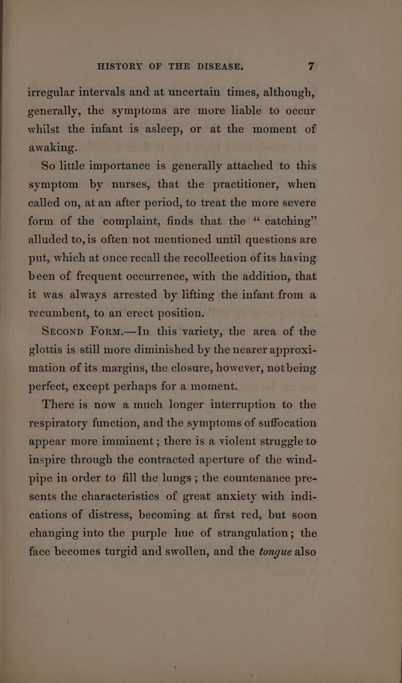 irregular intervals and at uncertain times, although, generally, the symptoms are more liable to occur whilst the infant is asleep, or at the moment of awaking. So little importance is generally attached to this symptom by nurses, that the practitioner, when called on, at an after period, to treat the more severe form of the complaint, finds that the “ catching” alluded to,is often not mentioned until questions are put, which at once recall the recollection of its having been of frequent occurrence, with the addition, that it was always arrested by lifting the infant from a recumbent, to an erect position. SEcoND FormM.—In this variety, the area of the glottis is still more diminished by the nearer approxi- perfect, except perhaps for a moment. There is now a much longer interruption to the respiratory function, and the symptoms of suffocation appear more imminent ; there is a violent struggle to inspire through the contracted aperture of the wind- pipe in order to fill the lungs ; the countenance pre- sents the characteristics of great anxiety with indi- cations of distress, becoming at first red, but soon changing into the purple hue of strangulation; the face becomes turgid and swollen, and the tongue also