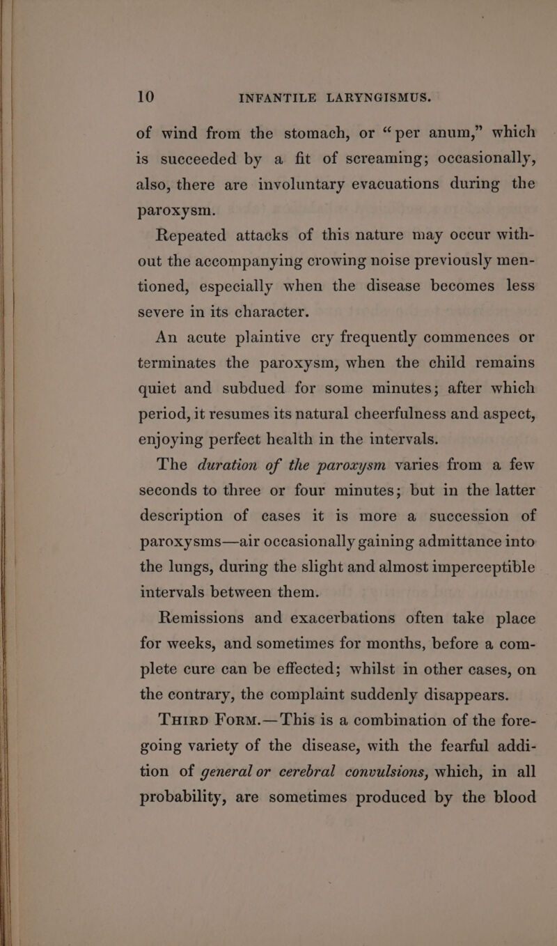 of wind from the stomach, or “per anum,” which is succeeded by a fit of screaming; occasionally, also, there are involuntary evacuations during the paroxysm. Repeated attacks of this nature may occur with- out the accompanying crowing noise previously men- tioned, especially when the disease becomes less severe in its character. An acute plaintive cry frequently commences or terminates the paroxysm, when the child remains quiet and subdued for some minutes; after which period, it resumes its natural cheerfulness and aspect, enjoying perfect health in the intervals. The duration of the paroxysm varies from a few seconds to three or four minutes; but in the latter description of cases it is more a succession of paroxysms—air occasionally gaining admittance into the lungs, during the slight and almost imperceptible intervals between them. Remissions and exacerbations often take place for weeks, and sometimes for months, before a com- plete cure can be effected; whilst in other cases, on the contrary, the complaint suddenly disappears. Tuirp Form.— This is a combination of the fore- going variety of the disease, with the fearful addi- tion of general or cerebral convulsions, which, in all probability, are sometimes produced by the blood