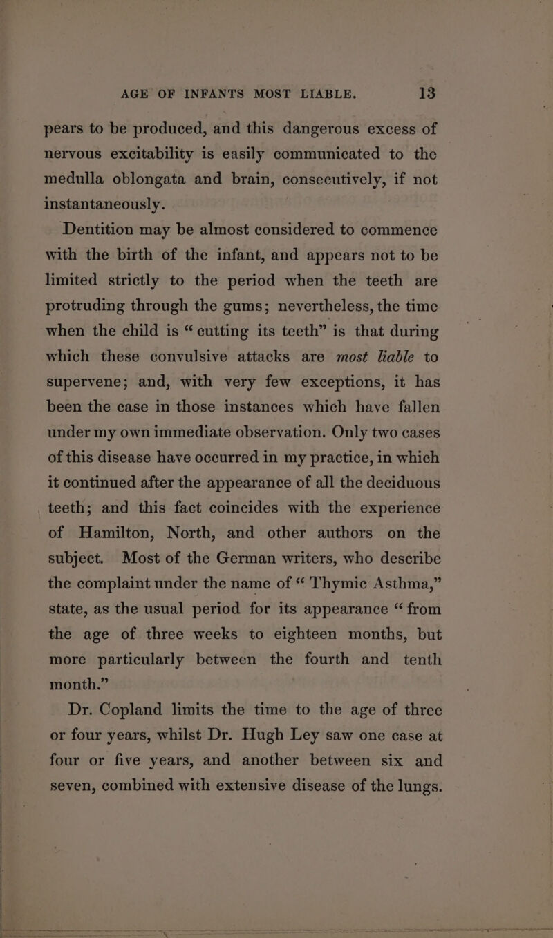 pears to be produced, and this dangerous excess of nervous excitability is easily communicated to the medulla oblongata and brain, consecutively, if not instantaneously. Dentition may be almost considered to commence with the birth of the infant, and appears not to be limited strictly to the period when the teeth are protruding through the gums; nevertheless, the time when the child is “cutting its teeth” is that during which these convulsive attacks are most liable to supervene; and, with very few exceptions, it has been the case in those instances which have fallen under my own immediate observation. Only two cases of this disease have occurred in my practice, in which it continued after the appearance of all the deciduous teeth; and this fact coincides with the experience of Hamilton, North, and other authors on the subject. Most of the German writers, who describe the complaint under the name of “ Thymic Asthma,” state, as the usual period for its appearance “ from the age of three weeks to eighteen months, but more particularly between the fourth and tenth month.” Dr. Copland limits the time to the age of three or four years, whilst Dr. Hugh Ley saw one case at four or five years, and another between six and seven, combined with extensive disease of the lungs.