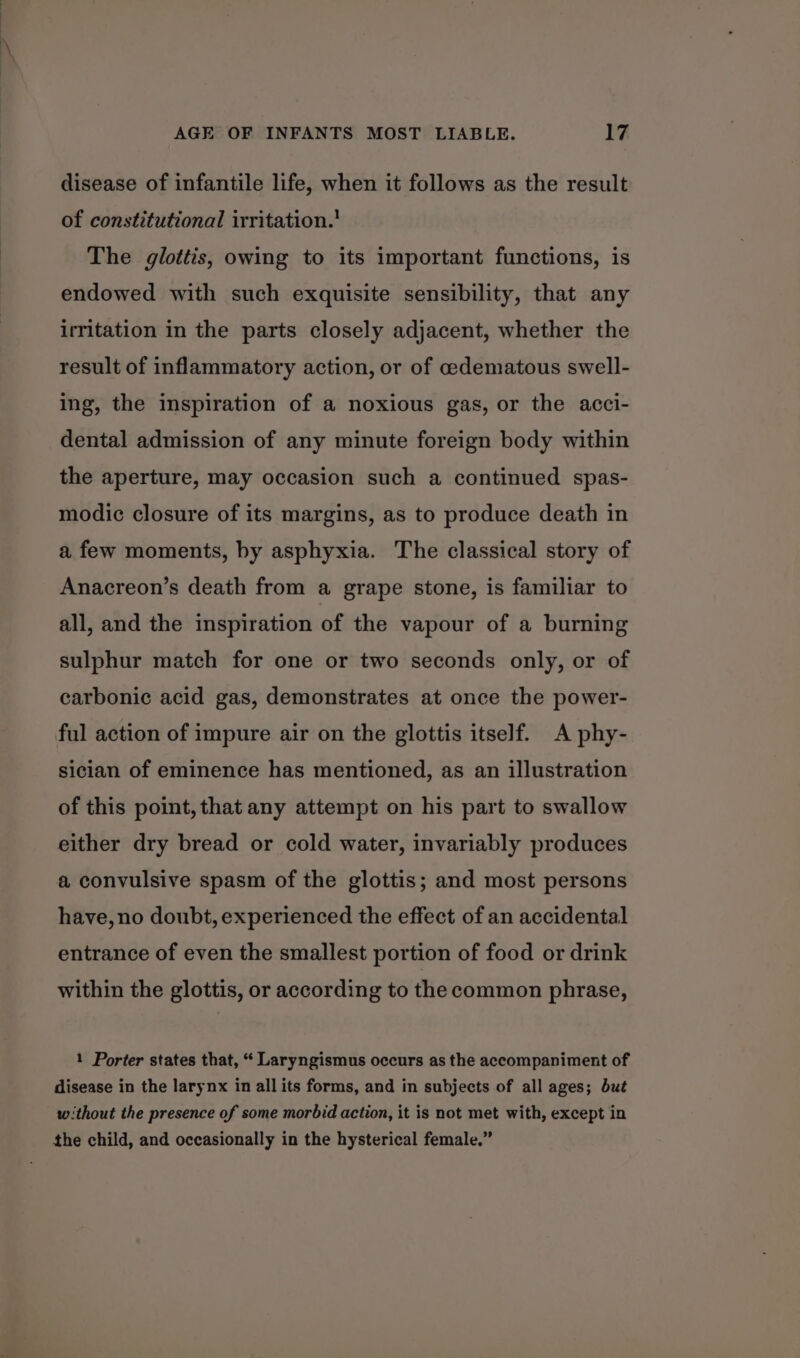 disease of infantile life, when it follows as the result of constitutional irritation. The glottis, owing to its important functions, is endowed with such exquisite sensibility, that any irritation in the parts closely adjacent, whether the result of inflammatory action, or of cedematous swell- ing, the inspiration of a noxious gas, or the acci- dental admission of any minute foreign body within the aperture, may occasion such a continued spas- modic closure of its margins, as to produce death in a few moments, by asphyxia. The classical story of Anacreon’s death from a grape stone, is familiar to all, and the inspiration of the vapour of a burning sulphur match for one or two seconds only, or of carbonic acid gas, demonstrates at once the power- ful action of impure air on the glottis itself. A phy- sician of eminence has mentioned, as an illustration of this point, that any attempt on his part to swallow either dry bread or cold water, invariably produces a convulsive spasm of the glottis; and most persons have, no doubt, experienced the effect of an accidental entrance of even the smallest portion of food or drink within the glottis, or according to the common phrase, 1 Porter states that, “ Laryngismus occurs as the accompaniment of disease in the larynx in all its forms, and in subjects of all ages; but the child, and occasionally in the hysterical female.”